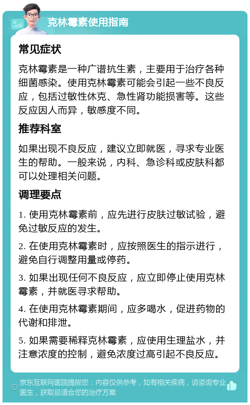 克林霉素使用指南 常见症状 克林霉素是一种广谱抗生素，主要用于治疗各种细菌感染。使用克林霉素可能会引起一些不良反应，包括过敏性休克、急性肾功能损害等。这些反应因人而异，敏感度不同。 推荐科室 如果出现不良反应，建议立即就医，寻求专业医生的帮助。一般来说，内科、急诊科或皮肤科都可以处理相关问题。 调理要点 1. 使用克林霉素前，应先进行皮肤过敏试验，避免过敏反应的发生。 2. 在使用克林霉素时，应按照医生的指示进行，避免自行调整用量或停药。 3. 如果出现任何不良反应，应立即停止使用克林霉素，并就医寻求帮助。 4. 在使用克林霉素期间，应多喝水，促进药物的代谢和排泄。 5. 如果需要稀释克林霉素，应使用生理盐水，并注意浓度的控制，避免浓度过高引起不良反应。