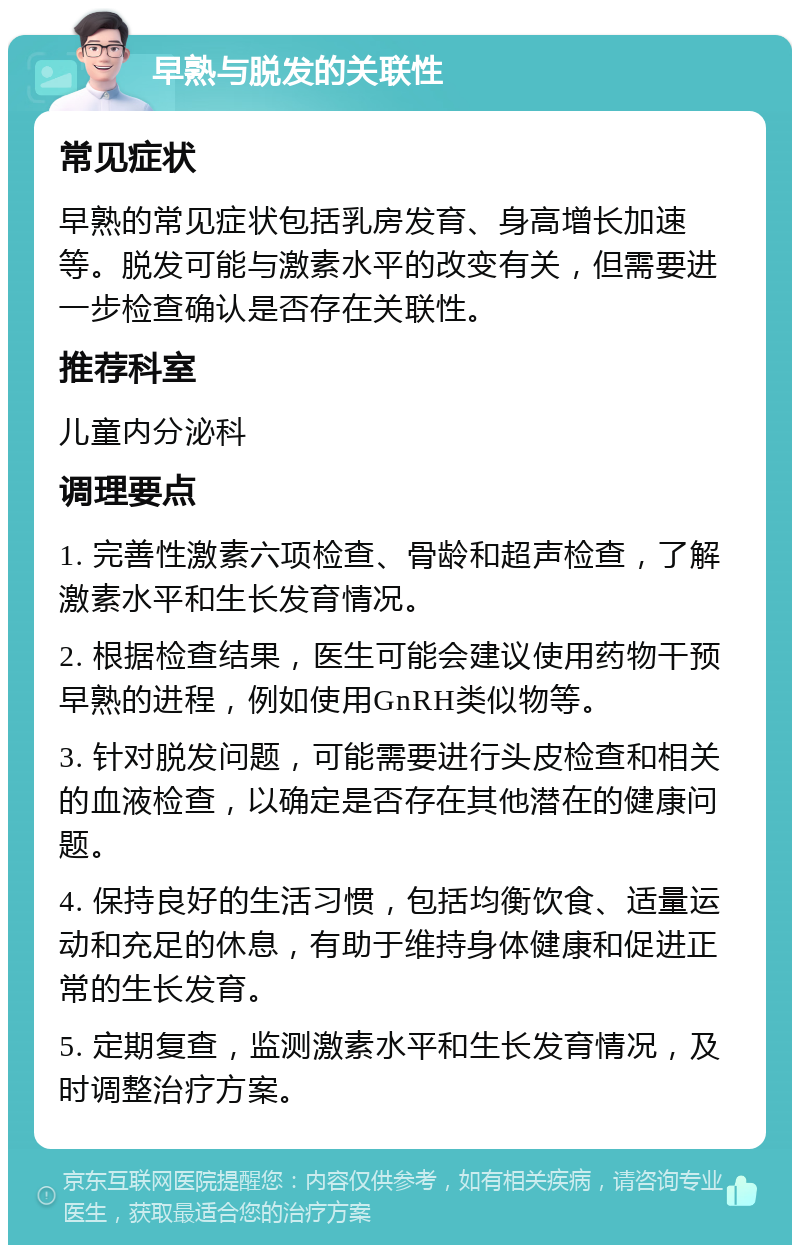 早熟与脱发的关联性 常见症状 早熟的常见症状包括乳房发育、身高增长加速等。脱发可能与激素水平的改变有关，但需要进一步检查确认是否存在关联性。 推荐科室 儿童内分泌科 调理要点 1. 完善性激素六项检查、骨龄和超声检查，了解激素水平和生长发育情况。 2. 根据检查结果，医生可能会建议使用药物干预早熟的进程，例如使用GnRH类似物等。 3. 针对脱发问题，可能需要进行头皮检查和相关的血液检查，以确定是否存在其他潜在的健康问题。 4. 保持良好的生活习惯，包括均衡饮食、适量运动和充足的休息，有助于维持身体健康和促进正常的生长发育。 5. 定期复查，监测激素水平和生长发育情况，及时调整治疗方案。