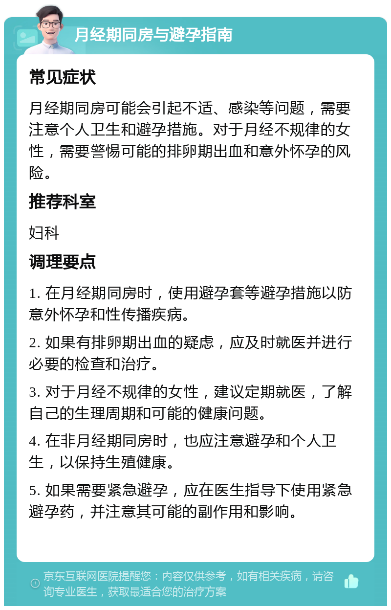 月经期同房与避孕指南 常见症状 月经期同房可能会引起不适、感染等问题，需要注意个人卫生和避孕措施。对于月经不规律的女性，需要警惕可能的排卵期出血和意外怀孕的风险。 推荐科室 妇科 调理要点 1. 在月经期同房时，使用避孕套等避孕措施以防意外怀孕和性传播疾病。 2. 如果有排卵期出血的疑虑，应及时就医并进行必要的检查和治疗。 3. 对于月经不规律的女性，建议定期就医，了解自己的生理周期和可能的健康问题。 4. 在非月经期同房时，也应注意避孕和个人卫生，以保持生殖健康。 5. 如果需要紧急避孕，应在医生指导下使用紧急避孕药，并注意其可能的副作用和影响。