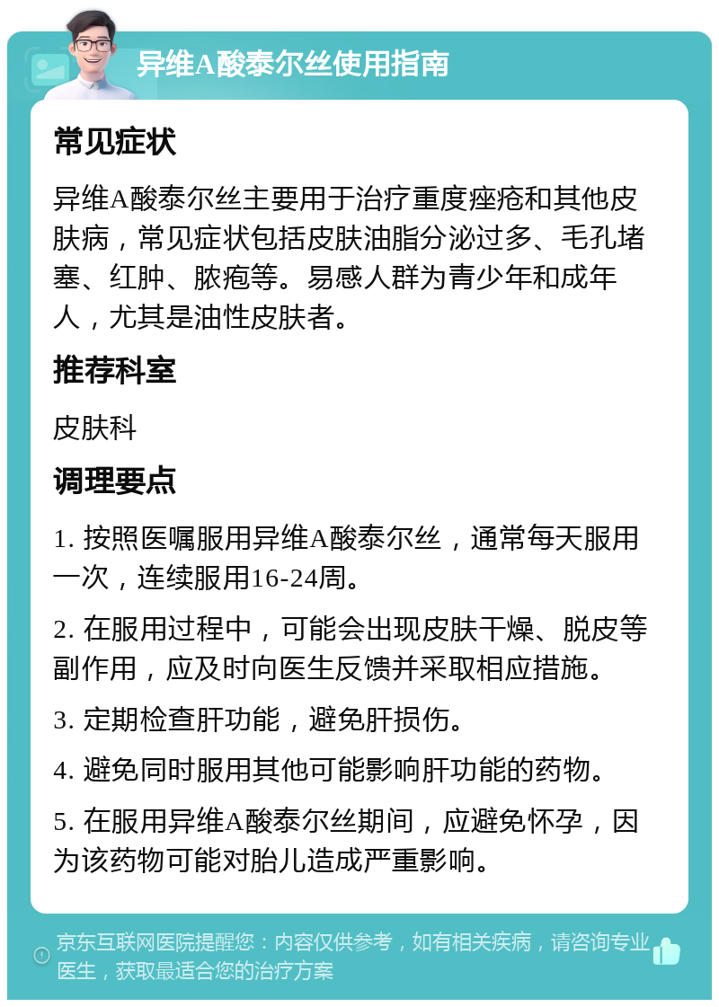 异维A酸泰尔丝使用指南 常见症状 异维A酸泰尔丝主要用于治疗重度痤疮和其他皮肤病，常见症状包括皮肤油脂分泌过多、毛孔堵塞、红肿、脓疱等。易感人群为青少年和成年人，尤其是油性皮肤者。 推荐科室 皮肤科 调理要点 1. 按照医嘱服用异维A酸泰尔丝，通常每天服用一次，连续服用16-24周。 2. 在服用过程中，可能会出现皮肤干燥、脱皮等副作用，应及时向医生反馈并采取相应措施。 3. 定期检查肝功能，避免肝损伤。 4. 避免同时服用其他可能影响肝功能的药物。 5. 在服用异维A酸泰尔丝期间，应避免怀孕，因为该药物可能对胎儿造成严重影响。