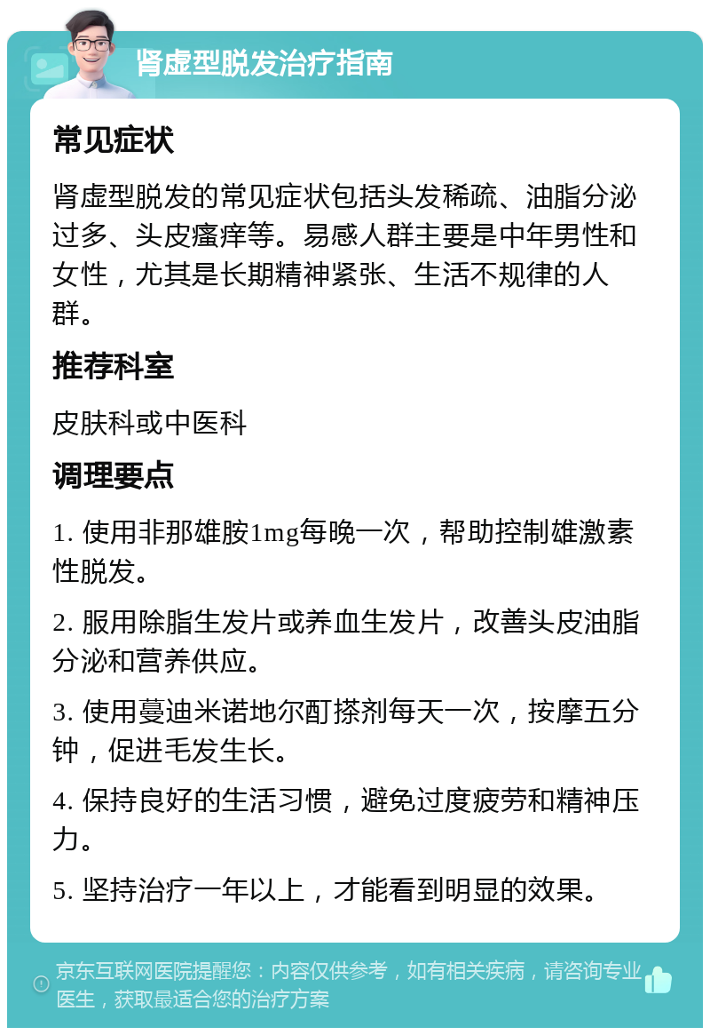 肾虚型脱发治疗指南 常见症状 肾虚型脱发的常见症状包括头发稀疏、油脂分泌过多、头皮瘙痒等。易感人群主要是中年男性和女性，尤其是长期精神紧张、生活不规律的人群。 推荐科室 皮肤科或中医科 调理要点 1. 使用非那雄胺1mg每晚一次，帮助控制雄激素性脱发。 2. 服用除脂生发片或养血生发片，改善头皮油脂分泌和营养供应。 3. 使用蔓迪米诺地尔酊搽剂每天一次，按摩五分钟，促进毛发生长。 4. 保持良好的生活习惯，避免过度疲劳和精神压力。 5. 坚持治疗一年以上，才能看到明显的效果。