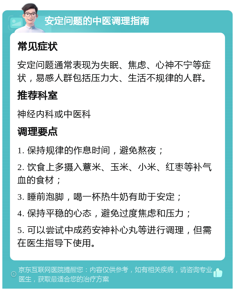 安定问题的中医调理指南 常见症状 安定问题通常表现为失眠、焦虑、心神不宁等症状，易感人群包括压力大、生活不规律的人群。 推荐科室 神经内科或中医科 调理要点 1. 保持规律的作息时间，避免熬夜； 2. 饮食上多摄入薏米、玉米、小米、红枣等补气血的食材； 3. 睡前泡脚，喝一杯热牛奶有助于安定； 4. 保持平稳的心态，避免过度焦虑和压力； 5. 可以尝试中成药安神补心丸等进行调理，但需在医生指导下使用。