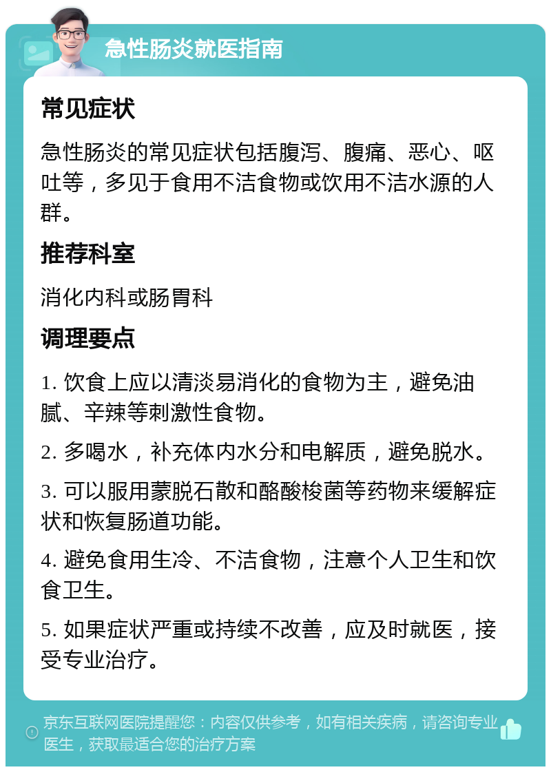 急性肠炎就医指南 常见症状 急性肠炎的常见症状包括腹泻、腹痛、恶心、呕吐等，多见于食用不洁食物或饮用不洁水源的人群。 推荐科室 消化内科或肠胃科 调理要点 1. 饮食上应以清淡易消化的食物为主，避免油腻、辛辣等刺激性食物。 2. 多喝水，补充体内水分和电解质，避免脱水。 3. 可以服用蒙脱石散和酪酸梭菌等药物来缓解症状和恢复肠道功能。 4. 避免食用生冷、不洁食物，注意个人卫生和饮食卫生。 5. 如果症状严重或持续不改善，应及时就医，接受专业治疗。