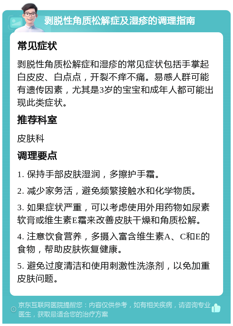 剥脱性角质松解症及湿疹的调理指南 常见症状 剥脱性角质松解症和湿疹的常见症状包括手掌起白皮皮、白点点，开裂不痒不痛。易感人群可能有遗传因素，尤其是3岁的宝宝和成年人都可能出现此类症状。 推荐科室 皮肤科 调理要点 1. 保持手部皮肤湿润，多擦护手霜。 2. 减少家务活，避免频繁接触水和化学物质。 3. 如果症状严重，可以考虑使用外用药物如尿素软膏或维生素E霜来改善皮肤干燥和角质松解。 4. 注意饮食营养，多摄入富含维生素A、C和E的食物，帮助皮肤恢复健康。 5. 避免过度清洁和使用刺激性洗涤剂，以免加重皮肤问题。