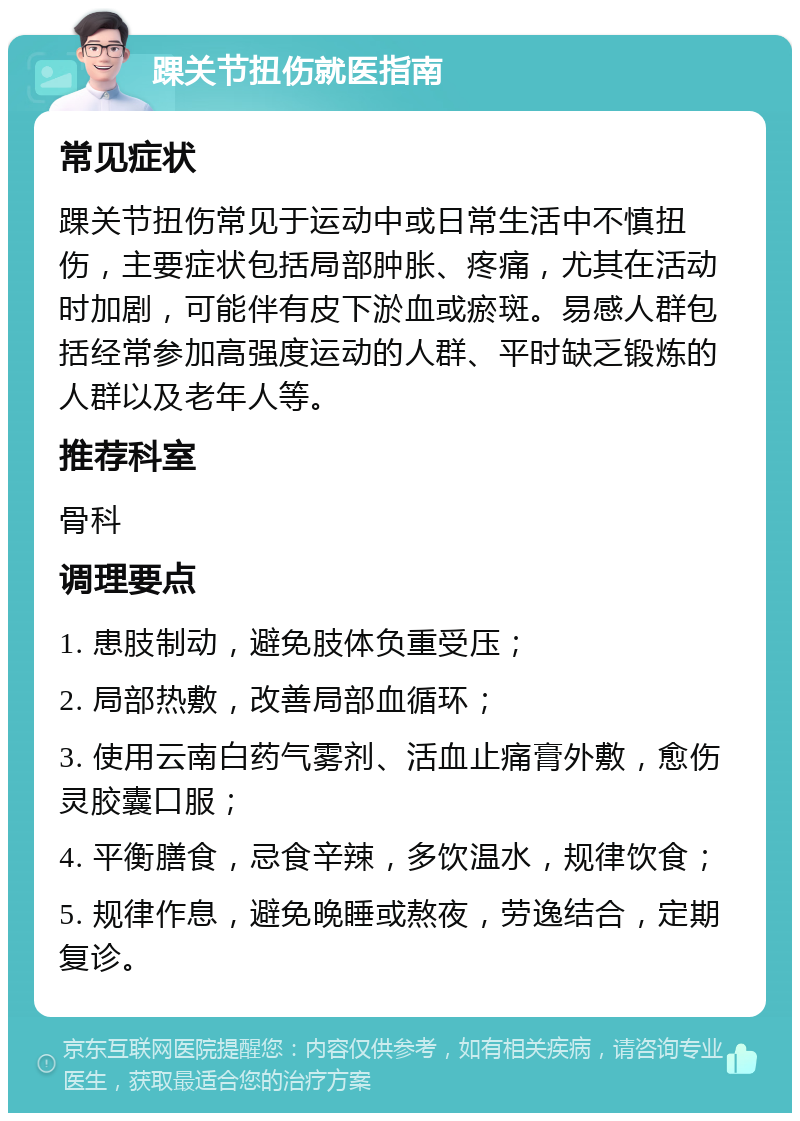 踝关节扭伤就医指南 常见症状 踝关节扭伤常见于运动中或日常生活中不慎扭伤，主要症状包括局部肿胀、疼痛，尤其在活动时加剧，可能伴有皮下淤血或瘀斑。易感人群包括经常参加高强度运动的人群、平时缺乏锻炼的人群以及老年人等。 推荐科室 骨科 调理要点 1. 患肢制动，避免肢体负重受压； 2. 局部热敷，改善局部血循环； 3. 使用云南白药气雾剂、活血止痛膏外敷，愈伤灵胶囊口服； 4. 平衡膳食，忌食辛辣，多饮温水，规律饮食； 5. 规律作息，避免晚睡或熬夜，劳逸结合，定期复诊。