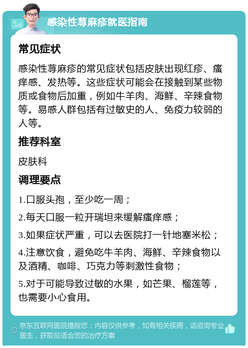 感染性荨麻疹就医指南 常见症状 感染性荨麻疹的常见症状包括皮肤出现红疹、瘙痒感、发热等。这些症状可能会在接触到某些物质或食物后加重，例如牛羊肉、海鲜、辛辣食物等。易感人群包括有过敏史的人、免疫力较弱的人等。 推荐科室 皮肤科 调理要点 1.口服头孢，至少吃一周； 2.每天口服一粒开瑞坦来缓解瘙痒感； 3.如果症状严重，可以去医院打一针地塞米松； 4.注意饮食，避免吃牛羊肉、海鲜、辛辣食物以及酒精、咖啡、巧克力等刺激性食物； 5.对于可能导致过敏的水果，如芒果、榴莲等，也需要小心食用。