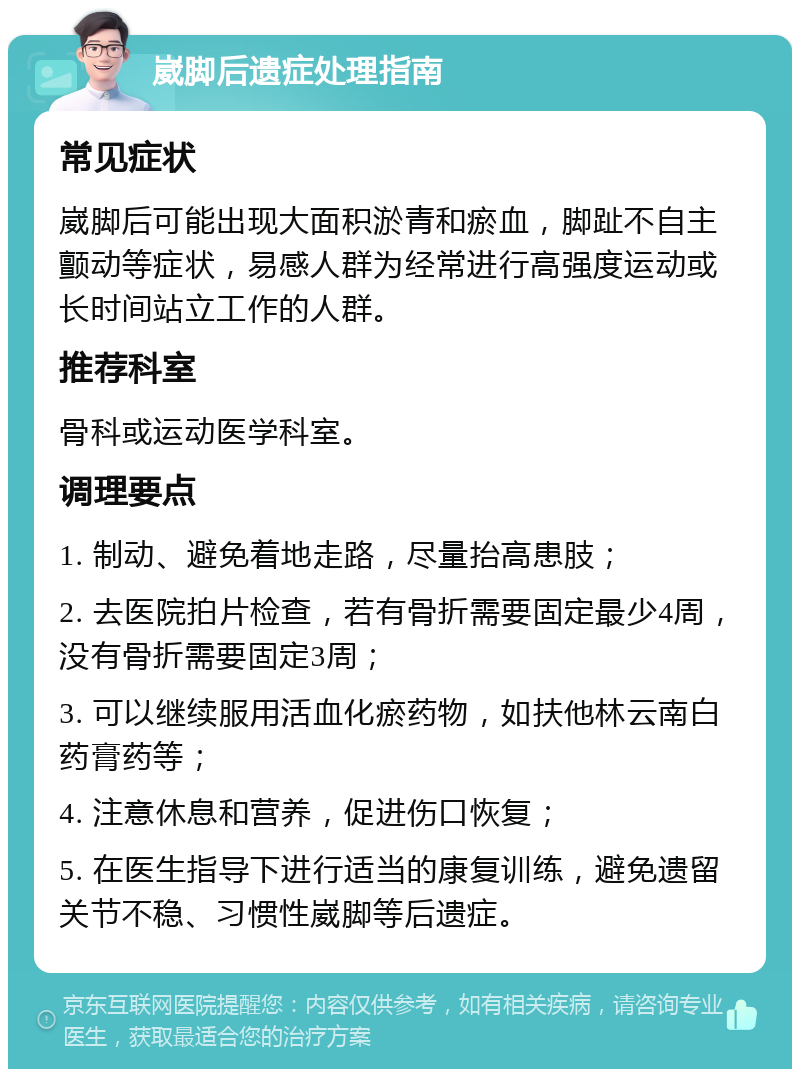 崴脚后遗症处理指南 常见症状 崴脚后可能出现大面积淤青和瘀血，脚趾不自主颤动等症状，易感人群为经常进行高强度运动或长时间站立工作的人群。 推荐科室 骨科或运动医学科室。 调理要点 1. 制动、避免着地走路，尽量抬高患肢； 2. 去医院拍片检查，若有骨折需要固定最少4周，没有骨折需要固定3周； 3. 可以继续服用活血化瘀药物，如扶他林云南白药膏药等； 4. 注意休息和营养，促进伤口恢复； 5. 在医生指导下进行适当的康复训练，避免遗留关节不稳、习惯性崴脚等后遗症。