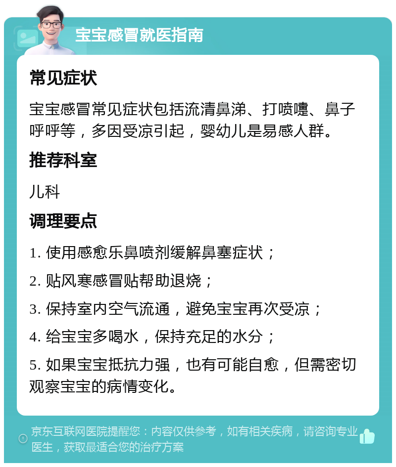 宝宝感冒就医指南 常见症状 宝宝感冒常见症状包括流清鼻涕、打喷嚏、鼻子呼呼等，多因受凉引起，婴幼儿是易感人群。 推荐科室 儿科 调理要点 1. 使用感愈乐鼻喷剂缓解鼻塞症状； 2. 贴风寒感冒贴帮助退烧； 3. 保持室内空气流通，避免宝宝再次受凉； 4. 给宝宝多喝水，保持充足的水分； 5. 如果宝宝抵抗力强，也有可能自愈，但需密切观察宝宝的病情变化。