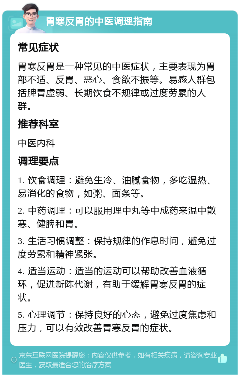 胃寒反胃的中医调理指南 常见症状 胃寒反胃是一种常见的中医症状，主要表现为胃部不适、反胃、恶心、食欲不振等。易感人群包括脾胃虚弱、长期饮食不规律或过度劳累的人群。 推荐科室 中医内科 调理要点 1. 饮食调理：避免生冷、油腻食物，多吃温热、易消化的食物，如粥、面条等。 2. 中药调理：可以服用理中丸等中成药来温中散寒、健脾和胃。 3. 生活习惯调整：保持规律的作息时间，避免过度劳累和精神紧张。 4. 适当运动：适当的运动可以帮助改善血液循环，促进新陈代谢，有助于缓解胃寒反胃的症状。 5. 心理调节：保持良好的心态，避免过度焦虑和压力，可以有效改善胃寒反胃的症状。