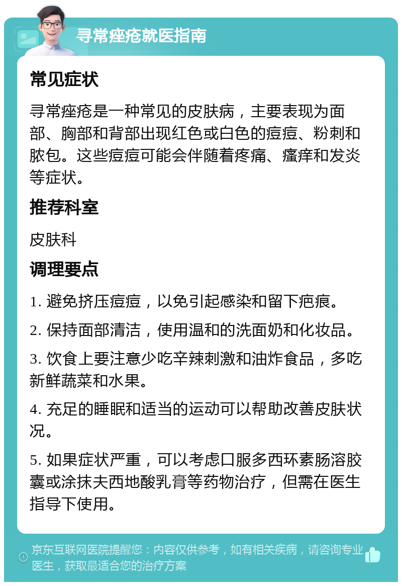 寻常痤疮就医指南 常见症状 寻常痤疮是一种常见的皮肤病，主要表现为面部、胸部和背部出现红色或白色的痘痘、粉刺和脓包。这些痘痘可能会伴随着疼痛、瘙痒和发炎等症状。 推荐科室 皮肤科 调理要点 1. 避免挤压痘痘，以免引起感染和留下疤痕。 2. 保持面部清洁，使用温和的洗面奶和化妆品。 3. 饮食上要注意少吃辛辣刺激和油炸食品，多吃新鲜蔬菜和水果。 4. 充足的睡眠和适当的运动可以帮助改善皮肤状况。 5. 如果症状严重，可以考虑口服多西环素肠溶胶囊或涂抹夫西地酸乳膏等药物治疗，但需在医生指导下使用。