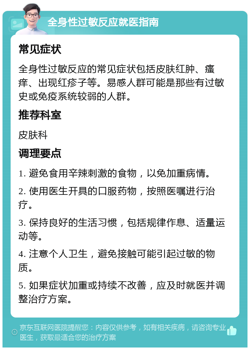 全身性过敏反应就医指南 常见症状 全身性过敏反应的常见症状包括皮肤红肿、瘙痒、出现红疹子等。易感人群可能是那些有过敏史或免疫系统较弱的人群。 推荐科室 皮肤科 调理要点 1. 避免食用辛辣刺激的食物，以免加重病情。 2. 使用医生开具的口服药物，按照医嘱进行治疗。 3. 保持良好的生活习惯，包括规律作息、适量运动等。 4. 注意个人卫生，避免接触可能引起过敏的物质。 5. 如果症状加重或持续不改善，应及时就医并调整治疗方案。