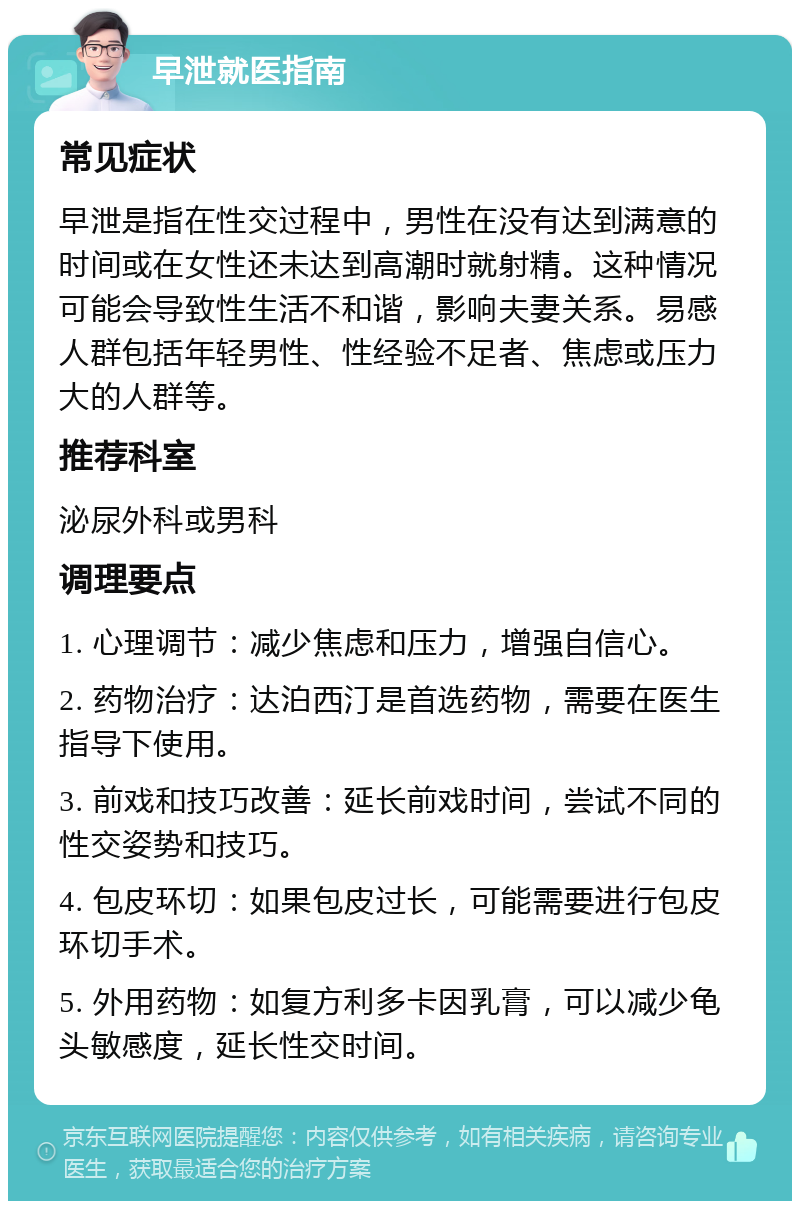 早泄就医指南 常见症状 早泄是指在性交过程中，男性在没有达到满意的时间或在女性还未达到高潮时就射精。这种情况可能会导致性生活不和谐，影响夫妻关系。易感人群包括年轻男性、性经验不足者、焦虑或压力大的人群等。 推荐科室 泌尿外科或男科 调理要点 1. 心理调节：减少焦虑和压力，增强自信心。 2. 药物治疗：达泊西汀是首选药物，需要在医生指导下使用。 3. 前戏和技巧改善：延长前戏时间，尝试不同的性交姿势和技巧。 4. 包皮环切：如果包皮过长，可能需要进行包皮环切手术。 5. 外用药物：如复方利多卡因乳膏，可以减少龟头敏感度，延长性交时间。