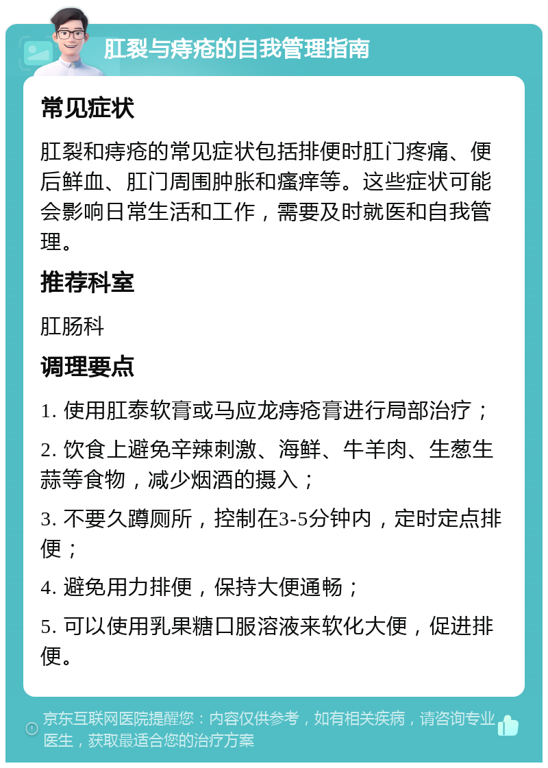 肛裂与痔疮的自我管理指南 常见症状 肛裂和痔疮的常见症状包括排便时肛门疼痛、便后鲜血、肛门周围肿胀和瘙痒等。这些症状可能会影响日常生活和工作，需要及时就医和自我管理。 推荐科室 肛肠科 调理要点 1. 使用肛泰软膏或马应龙痔疮膏进行局部治疗； 2. 饮食上避免辛辣刺激、海鲜、牛羊肉、生葱生蒜等食物，减少烟酒的摄入； 3. 不要久蹲厕所，控制在3-5分钟内，定时定点排便； 4. 避免用力排便，保持大便通畅； 5. 可以使用乳果糖口服溶液来软化大便，促进排便。