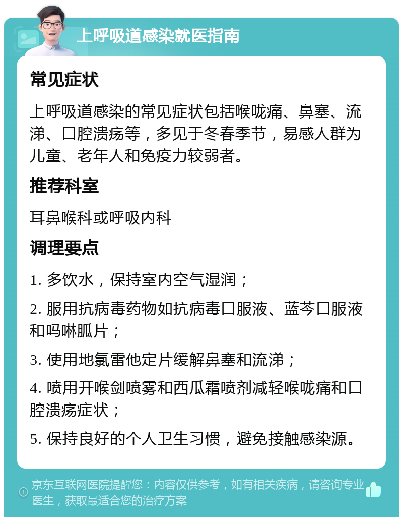 上呼吸道感染就医指南 常见症状 上呼吸道感染的常见症状包括喉咙痛、鼻塞、流涕、口腔溃疡等，多见于冬春季节，易感人群为儿童、老年人和免疫力较弱者。 推荐科室 耳鼻喉科或呼吸内科 调理要点 1. 多饮水，保持室内空气湿润； 2. 服用抗病毒药物如抗病毒口服液、蓝芩口服液和吗啉胍片； 3. 使用地氯雷他定片缓解鼻塞和流涕； 4. 喷用开喉剑喷雾和西瓜霜喷剂减轻喉咙痛和口腔溃疡症状； 5. 保持良好的个人卫生习惯，避免接触感染源。