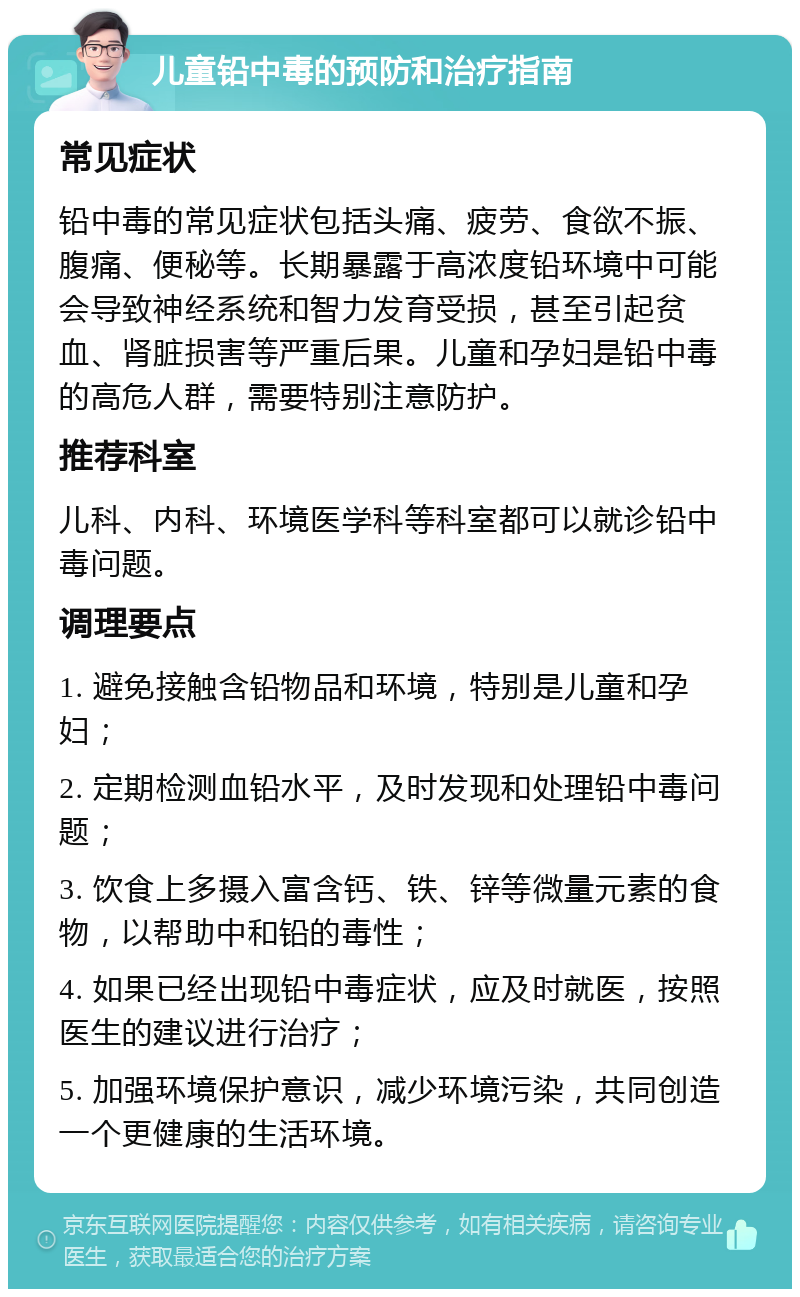 儿童铅中毒的预防和治疗指南 常见症状 铅中毒的常见症状包括头痛、疲劳、食欲不振、腹痛、便秘等。长期暴露于高浓度铅环境中可能会导致神经系统和智力发育受损，甚至引起贫血、肾脏损害等严重后果。儿童和孕妇是铅中毒的高危人群，需要特别注意防护。 推荐科室 儿科、内科、环境医学科等科室都可以就诊铅中毒问题。 调理要点 1. 避免接触含铅物品和环境，特别是儿童和孕妇； 2. 定期检测血铅水平，及时发现和处理铅中毒问题； 3. 饮食上多摄入富含钙、铁、锌等微量元素的食物，以帮助中和铅的毒性； 4. 如果已经出现铅中毒症状，应及时就医，按照医生的建议进行治疗； 5. 加强环境保护意识，减少环境污染，共同创造一个更健康的生活环境。