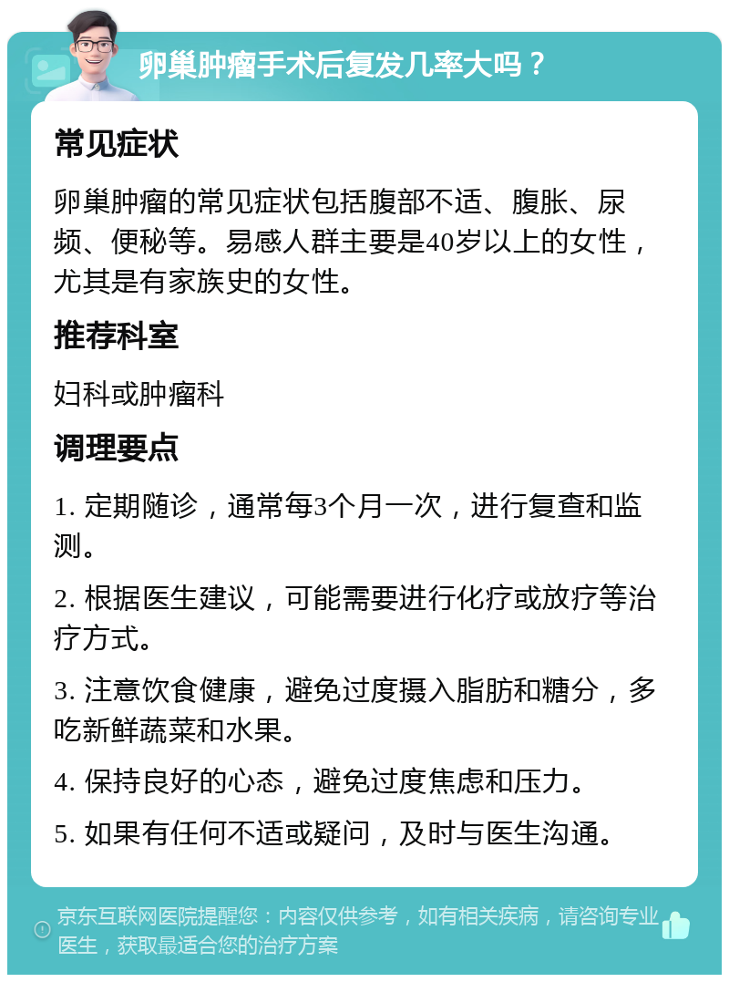 卵巢肿瘤手术后复发几率大吗？ 常见症状 卵巢肿瘤的常见症状包括腹部不适、腹胀、尿频、便秘等。易感人群主要是40岁以上的女性，尤其是有家族史的女性。 推荐科室 妇科或肿瘤科 调理要点 1. 定期随诊，通常每3个月一次，进行复查和监测。 2. 根据医生建议，可能需要进行化疗或放疗等治疗方式。 3. 注意饮食健康，避免过度摄入脂肪和糖分，多吃新鲜蔬菜和水果。 4. 保持良好的心态，避免过度焦虑和压力。 5. 如果有任何不适或疑问，及时与医生沟通。