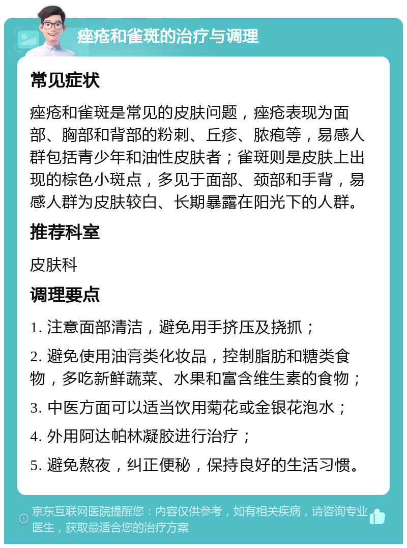 痤疮和雀斑的治疗与调理 常见症状 痤疮和雀斑是常见的皮肤问题，痤疮表现为面部、胸部和背部的粉刺、丘疹、脓疱等，易感人群包括青少年和油性皮肤者；雀斑则是皮肤上出现的棕色小斑点，多见于面部、颈部和手背，易感人群为皮肤较白、长期暴露在阳光下的人群。 推荐科室 皮肤科 调理要点 1. 注意面部清洁，避免用手挤压及挠抓； 2. 避免使用油膏类化妆品，控制脂肪和糖类食物，多吃新鲜蔬菜、水果和富含维生素的食物； 3. 中医方面可以适当饮用菊花或金银花泡水； 4. 外用阿达帕林凝胶进行治疗； 5. 避免熬夜，纠正便秘，保持良好的生活习惯。