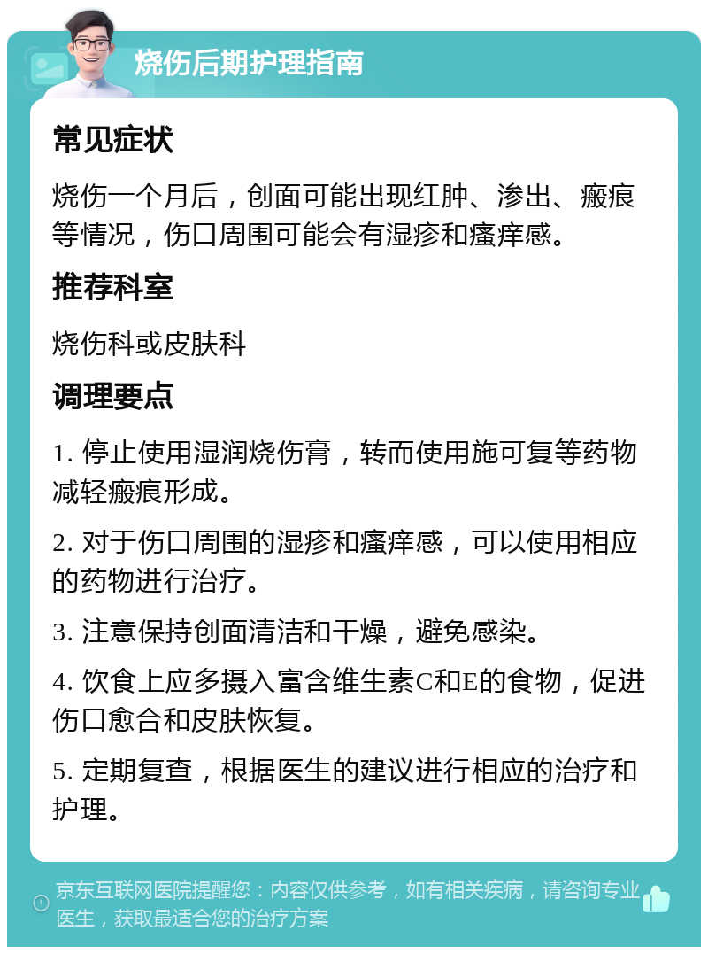 烧伤后期护理指南 常见症状 烧伤一个月后，创面可能出现红肿、渗出、瘢痕等情况，伤口周围可能会有湿疹和瘙痒感。 推荐科室 烧伤科或皮肤科 调理要点 1. 停止使用湿润烧伤膏，转而使用施可复等药物减轻瘢痕形成。 2. 对于伤口周围的湿疹和瘙痒感，可以使用相应的药物进行治疗。 3. 注意保持创面清洁和干燥，避免感染。 4. 饮食上应多摄入富含维生素C和E的食物，促进伤口愈合和皮肤恢复。 5. 定期复查，根据医生的建议进行相应的治疗和护理。