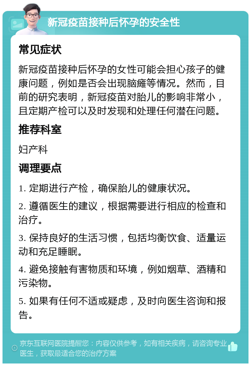 新冠疫苗接种后怀孕的安全性 常见症状 新冠疫苗接种后怀孕的女性可能会担心孩子的健康问题，例如是否会出现脑瘫等情况。然而，目前的研究表明，新冠疫苗对胎儿的影响非常小，且定期产检可以及时发现和处理任何潜在问题。 推荐科室 妇产科 调理要点 1. 定期进行产检，确保胎儿的健康状况。 2. 遵循医生的建议，根据需要进行相应的检查和治疗。 3. 保持良好的生活习惯，包括均衡饮食、适量运动和充足睡眠。 4. 避免接触有害物质和环境，例如烟草、酒精和污染物。 5. 如果有任何不适或疑虑，及时向医生咨询和报告。