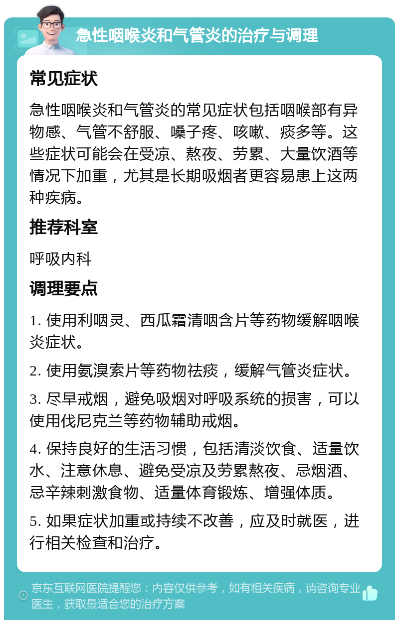 急性咽喉炎和气管炎的治疗与调理 常见症状 急性咽喉炎和气管炎的常见症状包括咽喉部有异物感、气管不舒服、嗓子疼、咳嗽、痰多等。这些症状可能会在受凉、熬夜、劳累、大量饮酒等情况下加重，尤其是长期吸烟者更容易患上这两种疾病。 推荐科室 呼吸内科 调理要点 1. 使用利咽灵、西瓜霜清咽含片等药物缓解咽喉炎症状。 2. 使用氨溴索片等药物祛痰，缓解气管炎症状。 3. 尽早戒烟，避免吸烟对呼吸系统的损害，可以使用伐尼克兰等药物辅助戒烟。 4. 保持良好的生活习惯，包括清淡饮食、适量饮水、注意休息、避免受凉及劳累熬夜、忌烟酒、忌辛辣刺激食物、适量体育锻炼、增强体质。 5. 如果症状加重或持续不改善，应及时就医，进行相关检查和治疗。