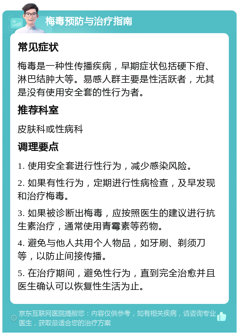 梅毒预防与治疗指南 常见症状 梅毒是一种性传播疾病，早期症状包括硬下疳、淋巴结肿大等。易感人群主要是性活跃者，尤其是没有使用安全套的性行为者。 推荐科室 皮肤科或性病科 调理要点 1. 使用安全套进行性行为，减少感染风险。 2. 如果有性行为，定期进行性病检查，及早发现和治疗梅毒。 3. 如果被诊断出梅毒，应按照医生的建议进行抗生素治疗，通常使用青霉素等药物。 4. 避免与他人共用个人物品，如牙刷、剃须刀等，以防止间接传播。 5. 在治疗期间，避免性行为，直到完全治愈并且医生确认可以恢复性生活为止。