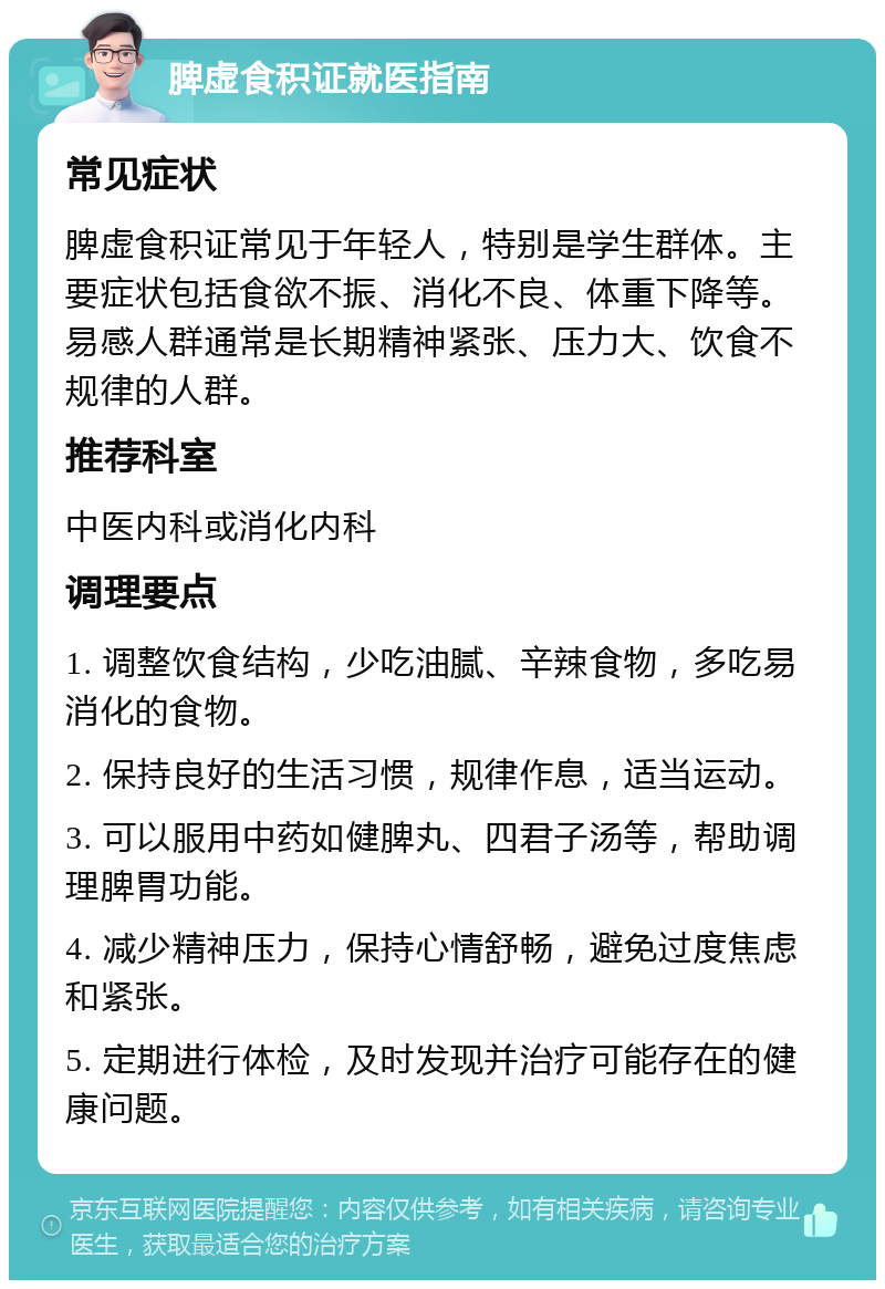 脾虚食积证就医指南 常见症状 脾虚食积证常见于年轻人，特别是学生群体。主要症状包括食欲不振、消化不良、体重下降等。易感人群通常是长期精神紧张、压力大、饮食不规律的人群。 推荐科室 中医内科或消化内科 调理要点 1. 调整饮食结构，少吃油腻、辛辣食物，多吃易消化的食物。 2. 保持良好的生活习惯，规律作息，适当运动。 3. 可以服用中药如健脾丸、四君子汤等，帮助调理脾胃功能。 4. 减少精神压力，保持心情舒畅，避免过度焦虑和紧张。 5. 定期进行体检，及时发现并治疗可能存在的健康问题。