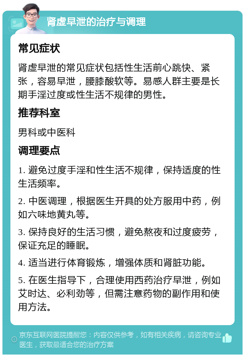 肾虚早泄的治疗与调理 常见症状 肾虚早泄的常见症状包括性生活前心跳快、紧张，容易早泄，腰膝酸软等。易感人群主要是长期手淫过度或性生活不规律的男性。 推荐科室 男科或中医科 调理要点 1. 避免过度手淫和性生活不规律，保持适度的性生活频率。 2. 中医调理，根据医生开具的处方服用中药，例如六味地黄丸等。 3. 保持良好的生活习惯，避免熬夜和过度疲劳，保证充足的睡眠。 4. 适当进行体育锻炼，增强体质和肾脏功能。 5. 在医生指导下，合理使用西药治疗早泄，例如艾时达、必利劲等，但需注意药物的副作用和使用方法。