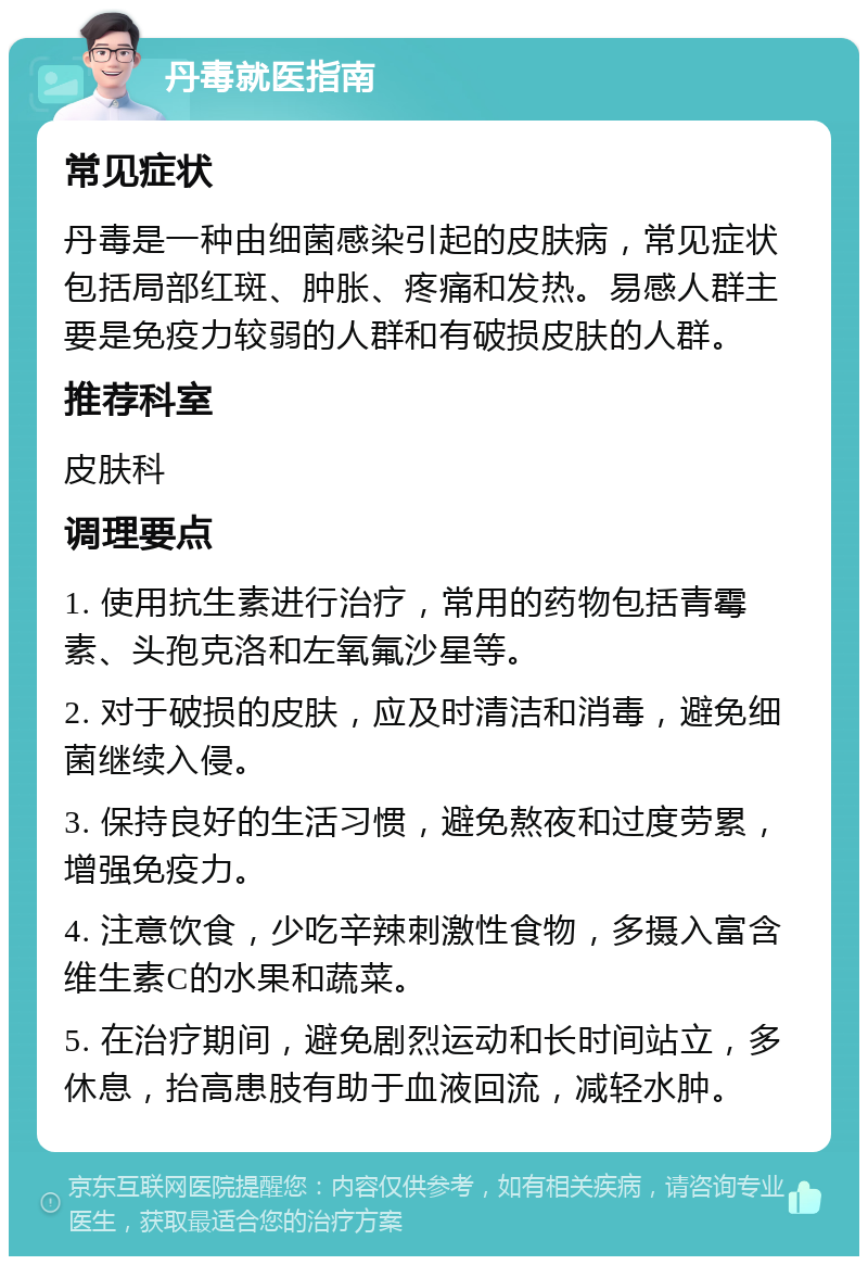 丹毒就医指南 常见症状 丹毒是一种由细菌感染引起的皮肤病，常见症状包括局部红斑、肿胀、疼痛和发热。易感人群主要是免疫力较弱的人群和有破损皮肤的人群。 推荐科室 皮肤科 调理要点 1. 使用抗生素进行治疗，常用的药物包括青霉素、头孢克洛和左氧氟沙星等。 2. 对于破损的皮肤，应及时清洁和消毒，避免细菌继续入侵。 3. 保持良好的生活习惯，避免熬夜和过度劳累，增强免疫力。 4. 注意饮食，少吃辛辣刺激性食物，多摄入富含维生素C的水果和蔬菜。 5. 在治疗期间，避免剧烈运动和长时间站立，多休息，抬高患肢有助于血液回流，减轻水肿。