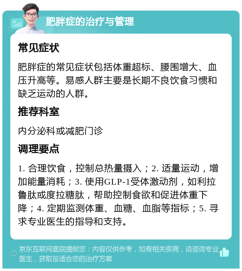 肥胖症的治疗与管理 常见症状 肥胖症的常见症状包括体重超标、腰围增大、血压升高等。易感人群主要是长期不良饮食习惯和缺乏运动的人群。 推荐科室 内分泌科或减肥门诊 调理要点 1. 合理饮食，控制总热量摄入；2. 适量运动，增加能量消耗；3. 使用GLP-1受体激动剂，如利拉鲁肽或度拉糖肽，帮助控制食欲和促进体重下降；4. 定期监测体重、血糖、血脂等指标；5. 寻求专业医生的指导和支持。