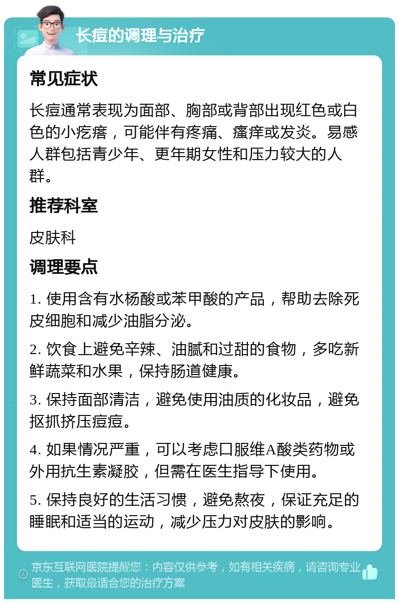 长痘的调理与治疗 常见症状 长痘通常表现为面部、胸部或背部出现红色或白色的小疙瘩，可能伴有疼痛、瘙痒或发炎。易感人群包括青少年、更年期女性和压力较大的人群。 推荐科室 皮肤科 调理要点 1. 使用含有水杨酸或苯甲酸的产品，帮助去除死皮细胞和减少油脂分泌。 2. 饮食上避免辛辣、油腻和过甜的食物，多吃新鲜蔬菜和水果，保持肠道健康。 3. 保持面部清洁，避免使用油质的化妆品，避免抠抓挤压痘痘。 4. 如果情况严重，可以考虑口服维A酸类药物或外用抗生素凝胶，但需在医生指导下使用。 5. 保持良好的生活习惯，避免熬夜，保证充足的睡眠和适当的运动，减少压力对皮肤的影响。