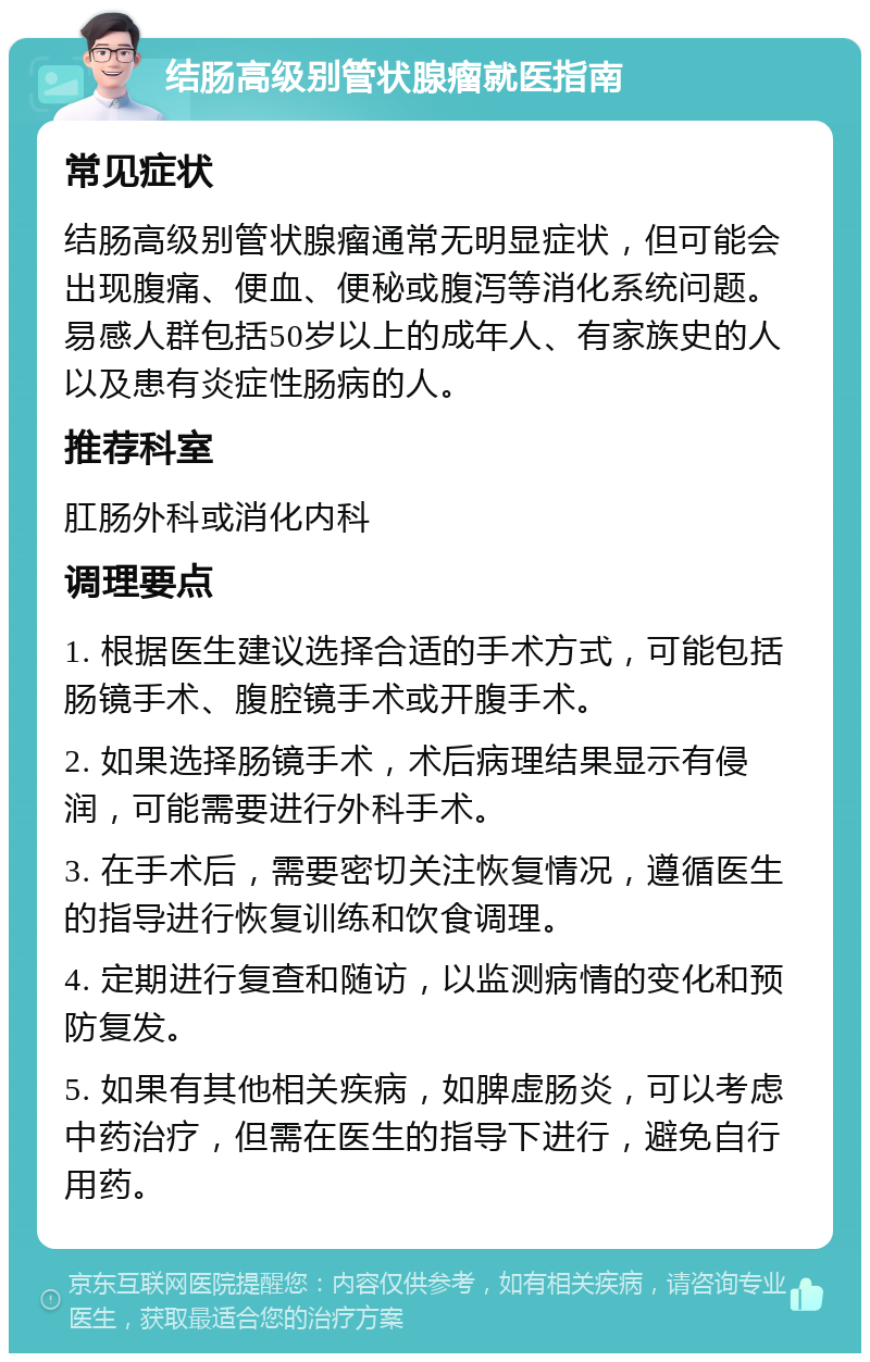 结肠高级别管状腺瘤就医指南 常见症状 结肠高级别管状腺瘤通常无明显症状，但可能会出现腹痛、便血、便秘或腹泻等消化系统问题。易感人群包括50岁以上的成年人、有家族史的人以及患有炎症性肠病的人。 推荐科室 肛肠外科或消化内科 调理要点 1. 根据医生建议选择合适的手术方式，可能包括肠镜手术、腹腔镜手术或开腹手术。 2. 如果选择肠镜手术，术后病理结果显示有侵润，可能需要进行外科手术。 3. 在手术后，需要密切关注恢复情况，遵循医生的指导进行恢复训练和饮食调理。 4. 定期进行复查和随访，以监测病情的变化和预防复发。 5. 如果有其他相关疾病，如脾虚肠炎，可以考虑中药治疗，但需在医生的指导下进行，避免自行用药。