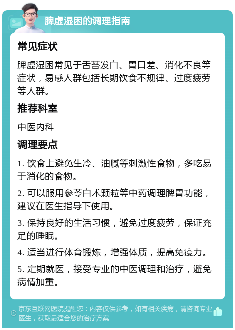 脾虚湿困的调理指南 常见症状 脾虚湿困常见于舌苔发白、胃口差、消化不良等症状，易感人群包括长期饮食不规律、过度疲劳等人群。 推荐科室 中医内科 调理要点 1. 饮食上避免生冷、油腻等刺激性食物，多吃易于消化的食物。 2. 可以服用参苓白术颗粒等中药调理脾胃功能，建议在医生指导下使用。 3. 保持良好的生活习惯，避免过度疲劳，保证充足的睡眠。 4. 适当进行体育锻炼，增强体质，提高免疫力。 5. 定期就医，接受专业的中医调理和治疗，避免病情加重。