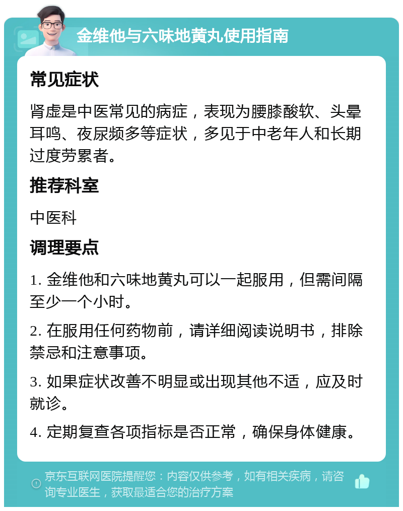 金维他与六味地黄丸使用指南 常见症状 肾虚是中医常见的病症，表现为腰膝酸软、头晕耳鸣、夜尿频多等症状，多见于中老年人和长期过度劳累者。 推荐科室 中医科 调理要点 1. 金维他和六味地黄丸可以一起服用，但需间隔至少一个小时。 2. 在服用任何药物前，请详细阅读说明书，排除禁忌和注意事项。 3. 如果症状改善不明显或出现其他不适，应及时就诊。 4. 定期复查各项指标是否正常，确保身体健康。