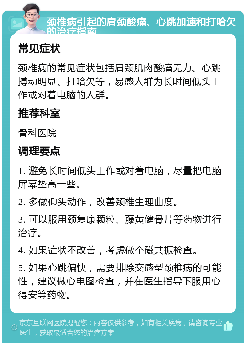 颈椎病引起的肩颈酸痛、心跳加速和打哈欠的治疗指南 常见症状 颈椎病的常见症状包括肩颈肌肉酸痛无力、心跳搏动明显、打哈欠等，易感人群为长时间低头工作或对着电脑的人群。 推荐科室 骨科医院 调理要点 1. 避免长时间低头工作或对着电脑，尽量把电脑屏幕垫高一些。 2. 多做仰头动作，改善颈椎生理曲度。 3. 可以服用颈复康颗粒、藤黄健骨片等药物进行治疗。 4. 如果症状不改善，考虑做个磁共振检查。 5. 如果心跳偏快，需要排除交感型颈椎病的可能性，建议做心电图检查，并在医生指导下服用心得安等药物。