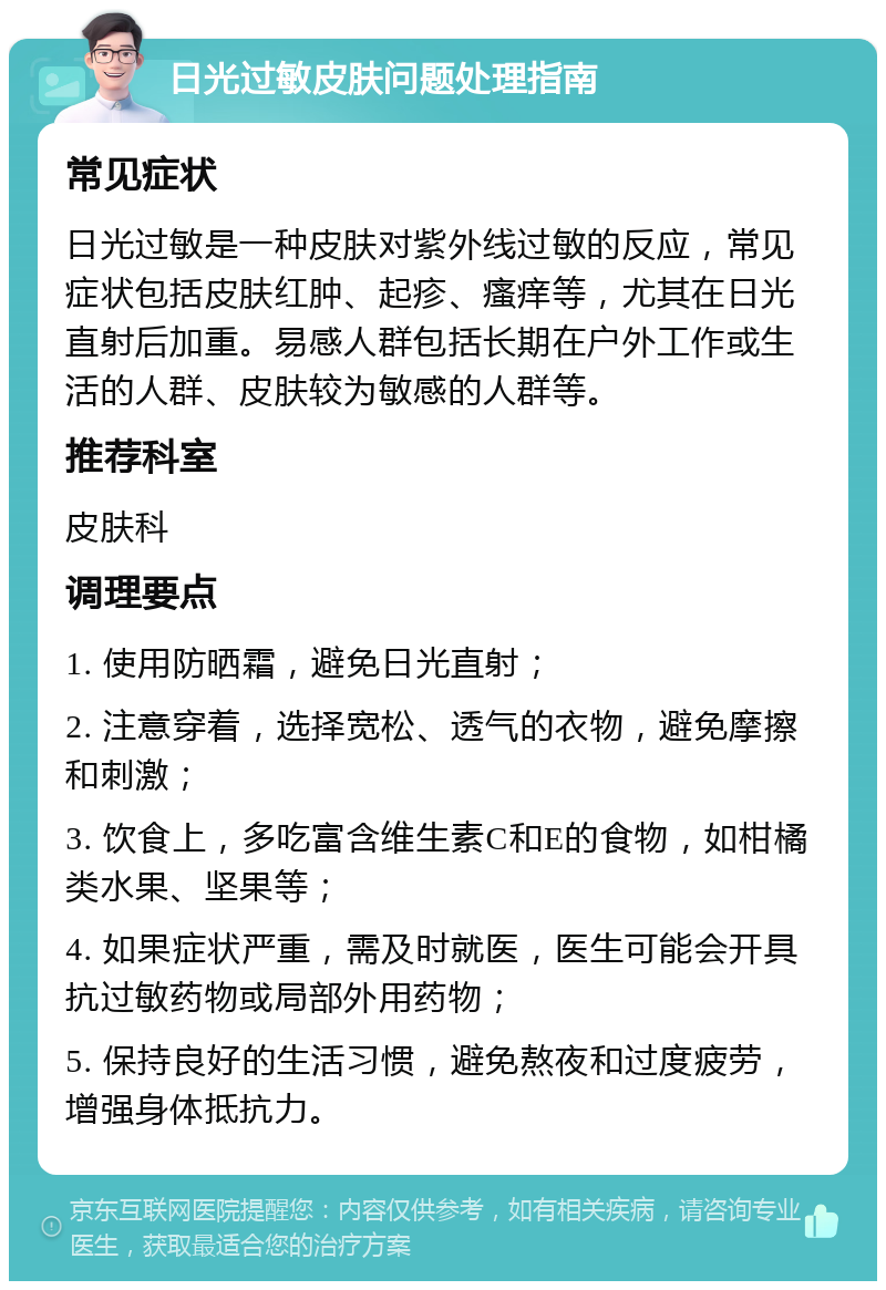 日光过敏皮肤问题处理指南 常见症状 日光过敏是一种皮肤对紫外线过敏的反应，常见症状包括皮肤红肿、起疹、瘙痒等，尤其在日光直射后加重。易感人群包括长期在户外工作或生活的人群、皮肤较为敏感的人群等。 推荐科室 皮肤科 调理要点 1. 使用防晒霜，避免日光直射； 2. 注意穿着，选择宽松、透气的衣物，避免摩擦和刺激； 3. 饮食上，多吃富含维生素C和E的食物，如柑橘类水果、坚果等； 4. 如果症状严重，需及时就医，医生可能会开具抗过敏药物或局部外用药物； 5. 保持良好的生活习惯，避免熬夜和过度疲劳，增强身体抵抗力。