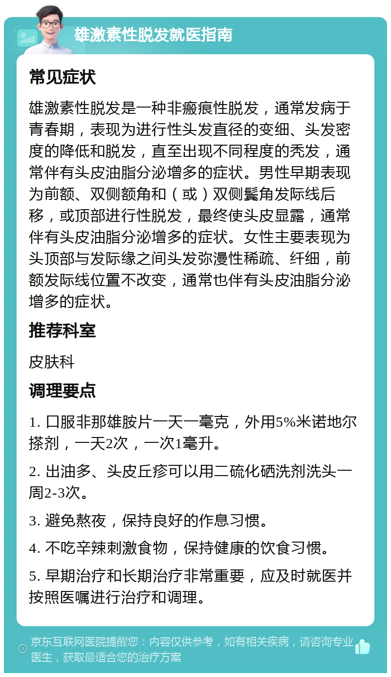 雄激素性脱发就医指南 常见症状 雄激素性脱发是一种非瘢痕性脱发，通常发病于青春期，表现为进行性头发直径的变细、头发密度的降低和脱发，直至出现不同程度的秃发，通常伴有头皮油脂分泌增多的症状。男性早期表现为前额、双侧额角和（或）双侧鬓角发际线后移，或顶部进行性脱发，最终使头皮显露，通常伴有头皮油脂分泌增多的症状。女性主要表现为头顶部与发际缘之间头发弥漫性稀疏、纤细，前额发际线位置不改变，通常也伴有头皮油脂分泌增多的症状。 推荐科室 皮肤科 调理要点 1. 口服非那雄胺片一天一毫克，外用5%米诺地尔搽剂，一天2次，一次1毫升。 2. 出油多、头皮丘疹可以用二硫化硒洗剂洗头一周2-3次。 3. 避免熬夜，保持良好的作息习惯。 4. 不吃辛辣刺激食物，保持健康的饮食习惯。 5. 早期治疗和长期治疗非常重要，应及时就医并按照医嘱进行治疗和调理。