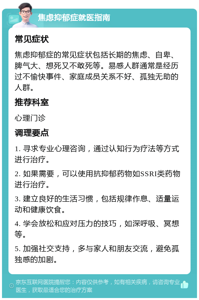 焦虑抑郁症就医指南 常见症状 焦虑抑郁症的常见症状包括长期的焦虑、自卑、脾气大、想死又不敢死等。易感人群通常是经历过不愉快事件、家庭成员关系不好、孤独无助的人群。 推荐科室 心理门诊 调理要点 1. 寻求专业心理咨询，通过认知行为疗法等方式进行治疗。 2. 如果需要，可以使用抗抑郁药物如SSRI类药物进行治疗。 3. 建立良好的生活习惯，包括规律作息、适量运动和健康饮食。 4. 学会放松和应对压力的技巧，如深呼吸、冥想等。 5. 加强社交支持，多与家人和朋友交流，避免孤独感的加剧。