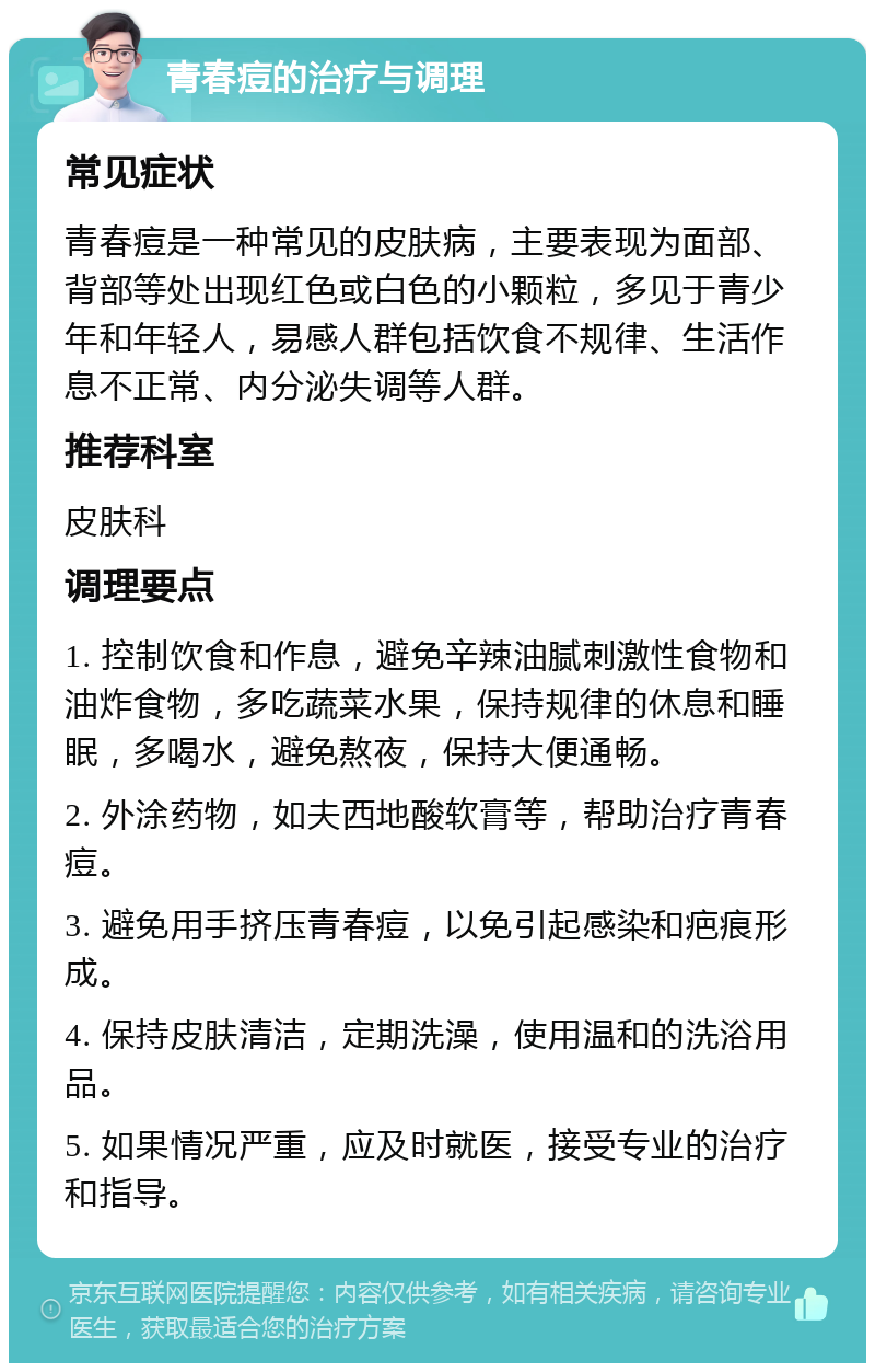 青春痘的治疗与调理 常见症状 青春痘是一种常见的皮肤病，主要表现为面部、背部等处出现红色或白色的小颗粒，多见于青少年和年轻人，易感人群包括饮食不规律、生活作息不正常、内分泌失调等人群。 推荐科室 皮肤科 调理要点 1. 控制饮食和作息，避免辛辣油腻刺激性食物和油炸食物，多吃蔬菜水果，保持规律的休息和睡眠，多喝水，避免熬夜，保持大便通畅。 2. 外涂药物，如夫西地酸软膏等，帮助治疗青春痘。 3. 避免用手挤压青春痘，以免引起感染和疤痕形成。 4. 保持皮肤清洁，定期洗澡，使用温和的洗浴用品。 5. 如果情况严重，应及时就医，接受专业的治疗和指导。