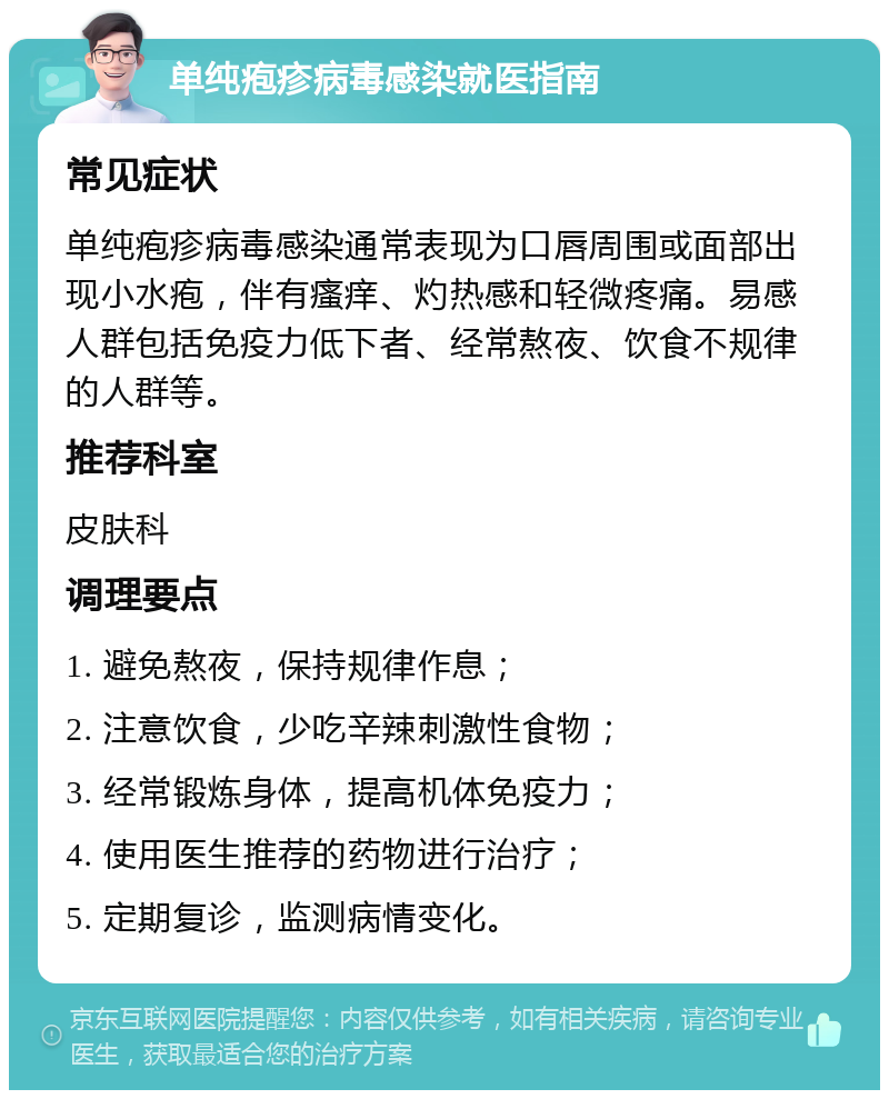 单纯疱疹病毒感染就医指南 常见症状 单纯疱疹病毒感染通常表现为口唇周围或面部出现小水疱，伴有瘙痒、灼热感和轻微疼痛。易感人群包括免疫力低下者、经常熬夜、饮食不规律的人群等。 推荐科室 皮肤科 调理要点 1. 避免熬夜，保持规律作息； 2. 注意饮食，少吃辛辣刺激性食物； 3. 经常锻炼身体，提高机体免疫力； 4. 使用医生推荐的药物进行治疗； 5. 定期复诊，监测病情变化。