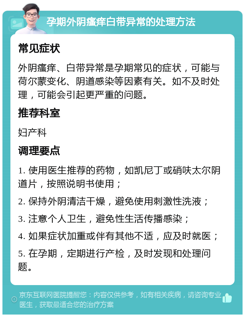 孕期外阴瘙痒白带异常的处理方法 常见症状 外阴瘙痒、白带异常是孕期常见的症状，可能与荷尔蒙变化、阴道感染等因素有关。如不及时处理，可能会引起更严重的问题。 推荐科室 妇产科 调理要点 1. 使用医生推荐的药物，如凯尼丁或硝呋太尔阴道片，按照说明书使用； 2. 保持外阴清洁干燥，避免使用刺激性洗液； 3. 注意个人卫生，避免性生活传播感染； 4. 如果症状加重或伴有其他不适，应及时就医； 5. 在孕期，定期进行产检，及时发现和处理问题。