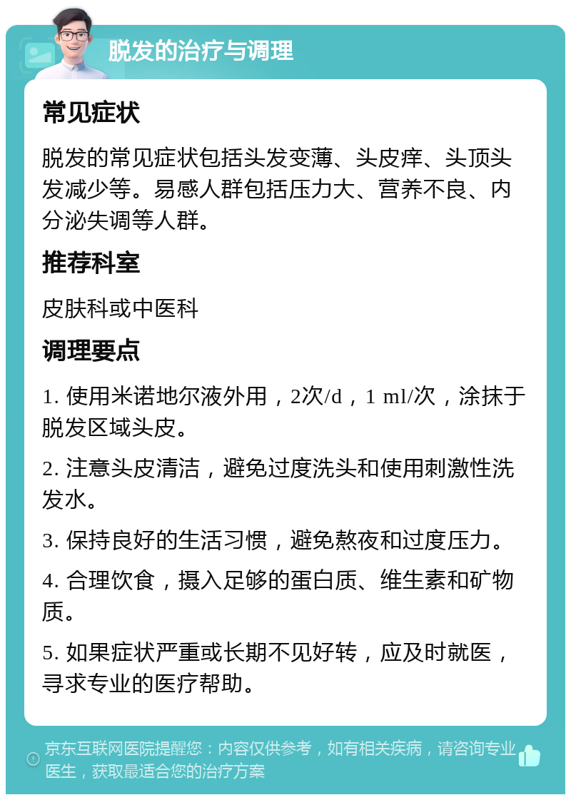 脱发的治疗与调理 常见症状 脱发的常见症状包括头发变薄、头皮痒、头顶头发减少等。易感人群包括压力大、营养不良、内分泌失调等人群。 推荐科室 皮肤科或中医科 调理要点 1. 使用米诺地尔液外用，2次/d，1 ml/次，涂抹于脱发区域头皮。 2. 注意头皮清洁，避免过度洗头和使用刺激性洗发水。 3. 保持良好的生活习惯，避免熬夜和过度压力。 4. 合理饮食，摄入足够的蛋白质、维生素和矿物质。 5. 如果症状严重或长期不见好转，应及时就医，寻求专业的医疗帮助。