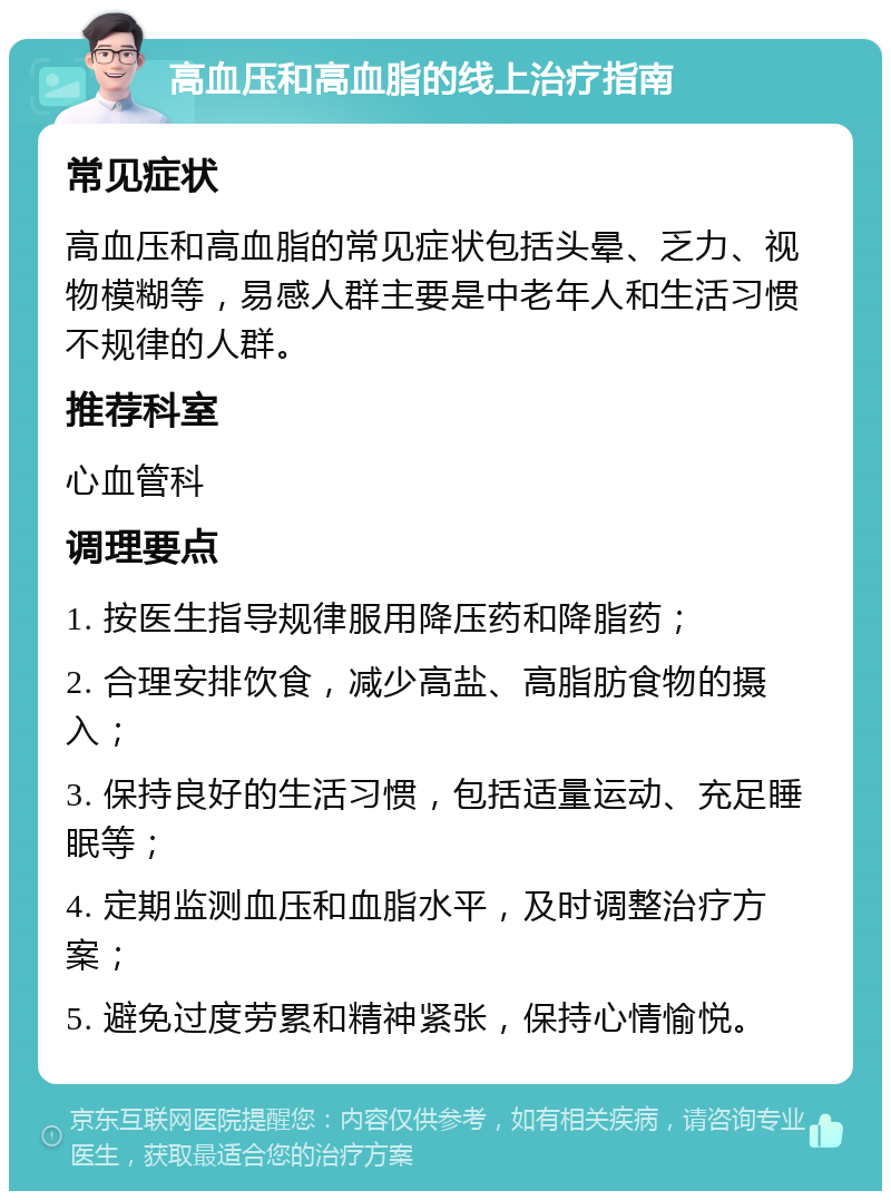 高血压和高血脂的线上治疗指南 常见症状 高血压和高血脂的常见症状包括头晕、乏力、视物模糊等，易感人群主要是中老年人和生活习惯不规律的人群。 推荐科室 心血管科 调理要点 1. 按医生指导规律服用降压药和降脂药； 2. 合理安排饮食，减少高盐、高脂肪食物的摄入； 3. 保持良好的生活习惯，包括适量运动、充足睡眠等； 4. 定期监测血压和血脂水平，及时调整治疗方案； 5. 避免过度劳累和精神紧张，保持心情愉悦。