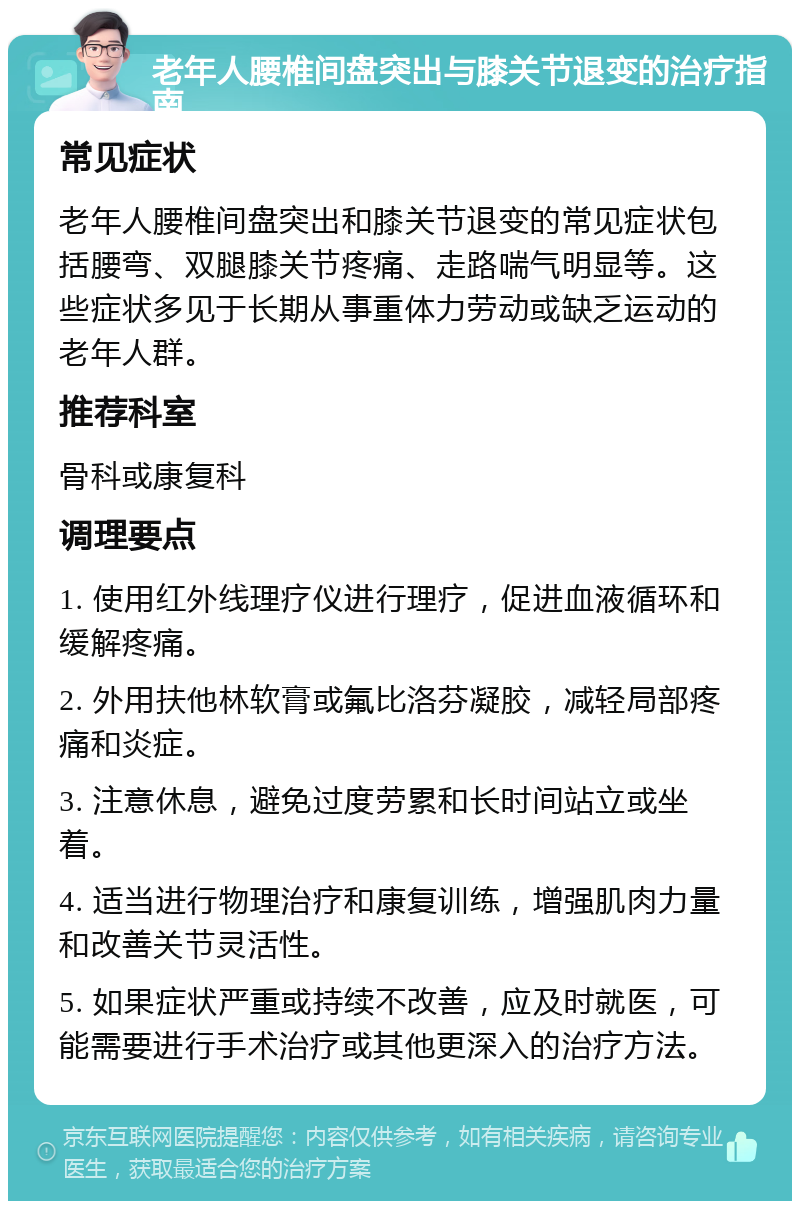 老年人腰椎间盘突出与膝关节退变的治疗指南 常见症状 老年人腰椎间盘突出和膝关节退变的常见症状包括腰弯、双腿膝关节疼痛、走路喘气明显等。这些症状多见于长期从事重体力劳动或缺乏运动的老年人群。 推荐科室 骨科或康复科 调理要点 1. 使用红外线理疗仪进行理疗，促进血液循环和缓解疼痛。 2. 外用扶他林软膏或氟比洛芬凝胶，减轻局部疼痛和炎症。 3. 注意休息，避免过度劳累和长时间站立或坐着。 4. 适当进行物理治疗和康复训练，增强肌肉力量和改善关节灵活性。 5. 如果症状严重或持续不改善，应及时就医，可能需要进行手术治疗或其他更深入的治疗方法。