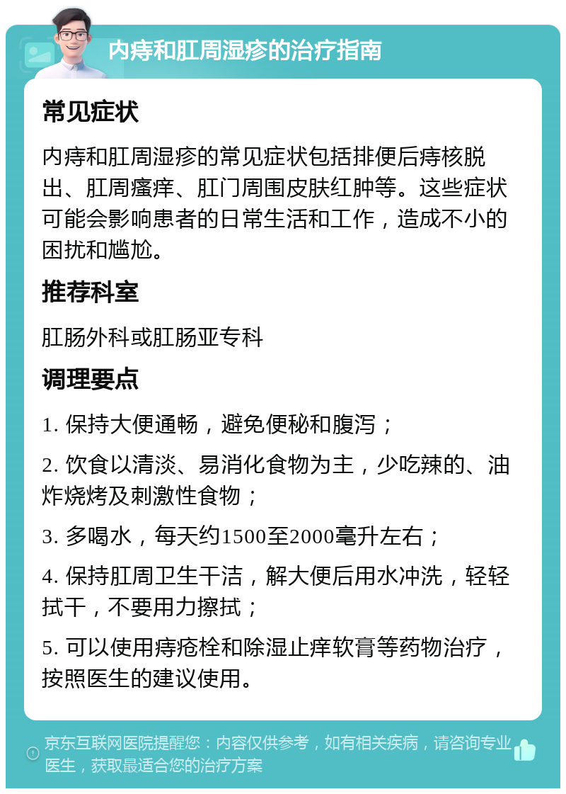 内痔和肛周湿疹的治疗指南 常见症状 内痔和肛周湿疹的常见症状包括排便后痔核脱出、肛周瘙痒、肛门周围皮肤红肿等。这些症状可能会影响患者的日常生活和工作，造成不小的困扰和尴尬。 推荐科室 肛肠外科或肛肠亚专科 调理要点 1. 保持大便通畅，避免便秘和腹泻； 2. 饮食以清淡、易消化食物为主，少吃辣的、油炸烧烤及刺激性食物； 3. 多喝水，每天约1500至2000毫升左右； 4. 保持肛周卫生干洁，解大便后用水冲洗，轻轻拭干，不要用力擦拭； 5. 可以使用痔疮栓和除湿止痒软膏等药物治疗，按照医生的建议使用。