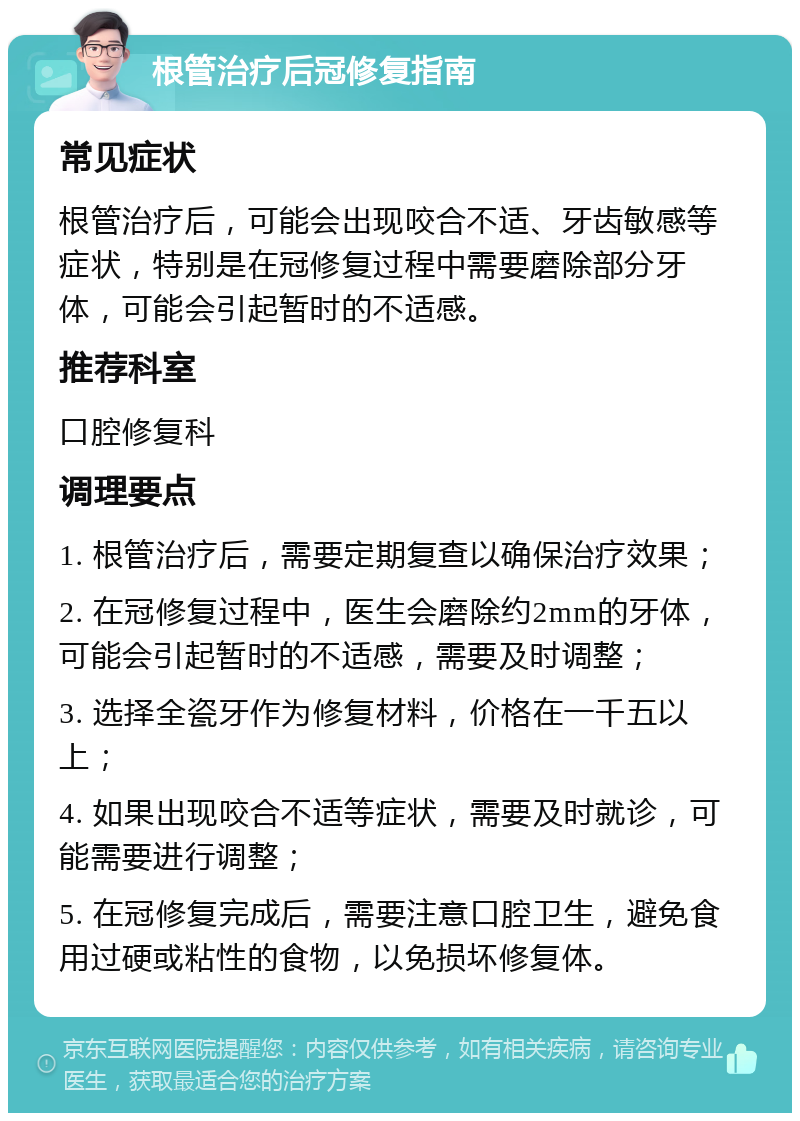 根管治疗后冠修复指南 常见症状 根管治疗后，可能会出现咬合不适、牙齿敏感等症状，特别是在冠修复过程中需要磨除部分牙体，可能会引起暂时的不适感。 推荐科室 口腔修复科 调理要点 1. 根管治疗后，需要定期复查以确保治疗效果； 2. 在冠修复过程中，医生会磨除约2mm的牙体，可能会引起暂时的不适感，需要及时调整； 3. 选择全瓷牙作为修复材料，价格在一千五以上； 4. 如果出现咬合不适等症状，需要及时就诊，可能需要进行调整； 5. 在冠修复完成后，需要注意口腔卫生，避免食用过硬或粘性的食物，以免损坏修复体。