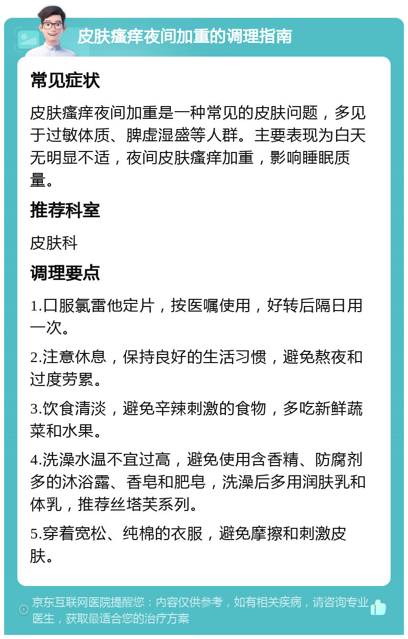 皮肤瘙痒夜间加重的调理指南 常见症状 皮肤瘙痒夜间加重是一种常见的皮肤问题，多见于过敏体质、脾虚湿盛等人群。主要表现为白天无明显不适，夜间皮肤瘙痒加重，影响睡眠质量。 推荐科室 皮肤科 调理要点 1.口服氯雷他定片，按医嘱使用，好转后隔日用一次。 2.注意休息，保持良好的生活习惯，避免熬夜和过度劳累。 3.饮食清淡，避免辛辣刺激的食物，多吃新鲜蔬菜和水果。 4.洗澡水温不宜过高，避免使用含香精、防腐剂多的沐浴露、香皂和肥皂，洗澡后多用润肤乳和体乳，推荐丝塔芙系列。 5.穿着宽松、纯棉的衣服，避免摩擦和刺激皮肤。