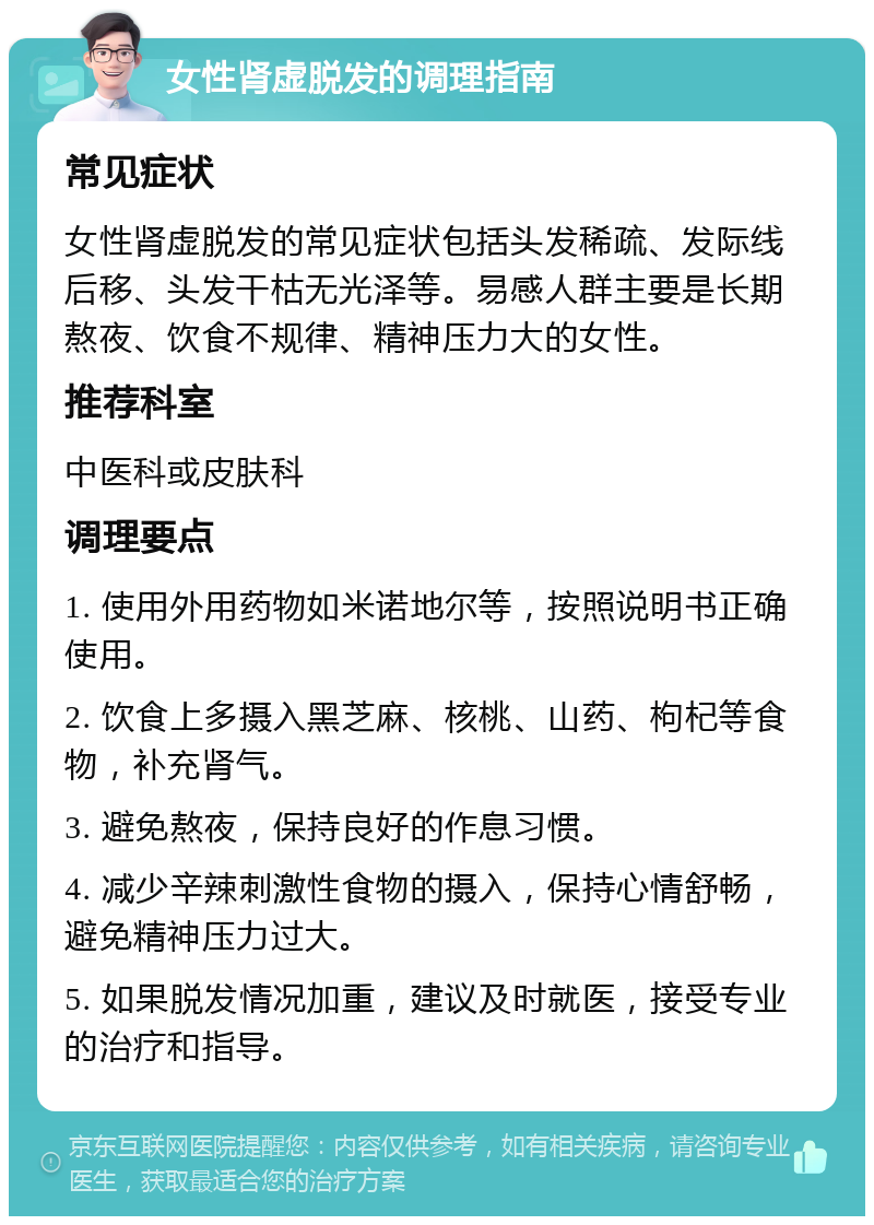 女性肾虚脱发的调理指南 常见症状 女性肾虚脱发的常见症状包括头发稀疏、发际线后移、头发干枯无光泽等。易感人群主要是长期熬夜、饮食不规律、精神压力大的女性。 推荐科室 中医科或皮肤科 调理要点 1. 使用外用药物如米诺地尔等，按照说明书正确使用。 2. 饮食上多摄入黑芝麻、核桃、山药、枸杞等食物，补充肾气。 3. 避免熬夜，保持良好的作息习惯。 4. 减少辛辣刺激性食物的摄入，保持心情舒畅，避免精神压力过大。 5. 如果脱发情况加重，建议及时就医，接受专业的治疗和指导。