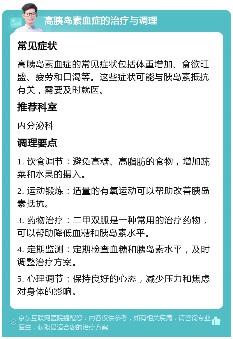 高胰岛素血症的治疗与调理 常见症状 高胰岛素血症的常见症状包括体重增加、食欲旺盛、疲劳和口渴等。这些症状可能与胰岛素抵抗有关，需要及时就医。 推荐科室 内分泌科 调理要点 1. 饮食调节：避免高糖、高脂肪的食物，增加蔬菜和水果的摄入。 2. 运动锻炼：适量的有氧运动可以帮助改善胰岛素抵抗。 3. 药物治疗：二甲双胍是一种常用的治疗药物，可以帮助降低血糖和胰岛素水平。 4. 定期监测：定期检查血糖和胰岛素水平，及时调整治疗方案。 5. 心理调节：保持良好的心态，减少压力和焦虑对身体的影响。