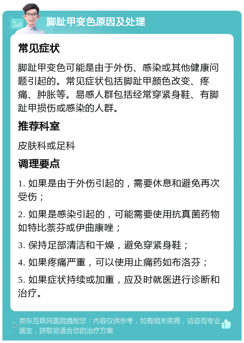 脚趾甲变色原因及处理 常见症状 脚趾甲变色可能是由于外伤、感染或其他健康问题引起的。常见症状包括脚趾甲颜色改变、疼痛、肿胀等。易感人群包括经常穿紧身鞋、有脚趾甲损伤或感染的人群。 推荐科室 皮肤科或足科 调理要点 1. 如果是由于外伤引起的，需要休息和避免再次受伤； 2. 如果是感染引起的，可能需要使用抗真菌药物如特比萘芬或伊曲康唑； 3. 保持足部清洁和干燥，避免穿紧身鞋； 4. 如果疼痛严重，可以使用止痛药如布洛芬； 5. 如果症状持续或加重，应及时就医进行诊断和治疗。