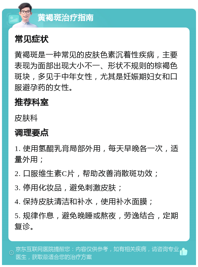 黄褐斑治疗指南 常见症状 黄褐斑是一种常见的皮肤色素沉着性疾病，主要表现为面部出现大小不一、形状不规则的棕褐色斑块，多见于中年女性，尤其是妊娠期妇女和口服避孕药的女性。 推荐科室 皮肤科 调理要点 1. 使用氢醌乳膏局部外用，每天早晚各一次，适量外用； 2. 口服维生素C片，帮助改善消散斑功效； 3. 停用化妆品，避免刺激皮肤； 4. 保持皮肤清洁和补水，使用补水面膜； 5. 规律作息，避免晚睡或熬夜，劳逸结合，定期复诊。